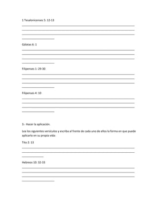 1 Tesalonicenses 5: 12-13
_________________________________________________________________________
_________________________________________________________________________
_________________________________________________________________________
_____________________
Gálatas 6: 1
_________________________________________________________________________
_________________________________________________________________________
_________________________________________________________________________
_____________________
Filipenses 1: 29-30
_________________________________________________________________________
_________________________________________________________________________
_________________________________________________________________________
_____________________
Filipenses 4: 10
_________________________________________________________________________
_________________________________________________________________________
_________________________________________________________________________
_____________________
3.- Hacer la aplicación.
Lea los siguientes versículos y escriba al frente de cada uno de ellos la forma en que puede
aplicarlo en su propia vida:
Tito 2: 13
_________________________________________________________________________
_________________________________________________________________________
______________
Hebreos 10: 32-33
_________________________________________________________________________
_________________________________________________________________________
_________________________________________________________________________
_____________________
 