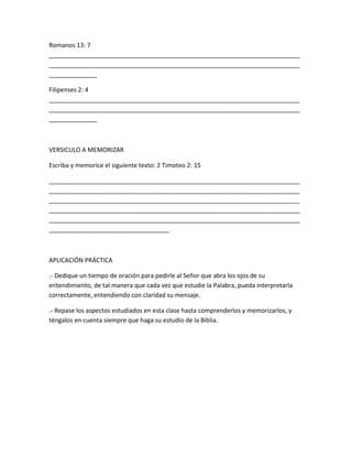 Romanos 13: 7
_________________________________________________________________________
_________________________________________________________________________
______________
Filipenses 2: 4
_________________________________________________________________________
_________________________________________________________________________
______________
VERSICULO A MEMORIZAR
Escriba y memorice el siguiente texto: 2 Timoteo 2: 15
_________________________________________________________________________
_________________________________________________________________________
_________________________________________________________________________
_________________________________________________________________________
_________________________________________________________________________
___________________________________
APLICACIÓN PRÁCTICA
.- Dedique un tiempo de oración para pedirle al Señor que abra los ojos de su
entendimiento, de tal manera que cada vez que estudie la Palabra, pueda interpretarla
correctamente, entendiendo con claridad su mensaje.
.- Repase los aspectos estudiados en esta clase hasta comprenderlos y memorizarlos, y
téngalos en cuenta siempre que haga su estudio de la Biblia.
 
