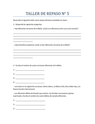 TALLER DE REPASO N° 5
Desarrolle el siguiente taller como repaso del tema estudiado en clases:
1.- Responda las siguientes preguntas:
.- Hay diferentes versiones de la Biblia. ¿Cuál es la diferencia entre una y otra versión?
_________________________________________________________________________
_________________________________________________________________________
_________________________________________________________________________
_____________________
.- ¿Qué beneficios podemos recibir al leer diferentes versiones de la Biblia?
_________________________________________________________________________
_________________________________________________________________________
_________________________________________________________________________
_____________________
2.- Escriba el nombre de cuatro versiones diferentes de la Biblia.
1.- _______________________________
2.- _______________________________
3.- _______________________________
4.- _______________________________
.- Lea Isaías en las siguientes versiones: Reina Valera, La Biblia al Día, Dios Habla Hoy, y la
Nueva Versión Internacional.
.- Las diferentes Biblias de Estudio que existen, nos brindan muy buenos aportes
espirituales. Escriba el nombre de cuatro Biblias de estudio diferentes.
1.- ________________________________
2.- ________________________________
3.- ________________________________
 