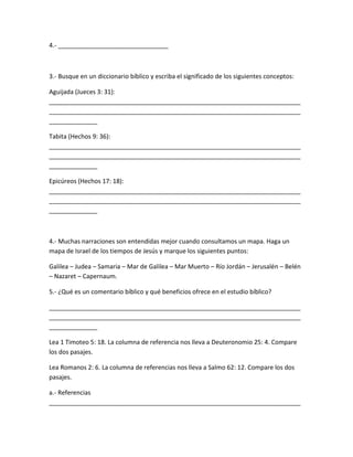 4.- ________________________________
3.- Busque en un diccionario bíblico y escriba el significado de los siguientes conceptos:
Aguijada (Jueces 3: 31):
_________________________________________________________________________
_________________________________________________________________________
______________
Tabita (Hechos 9: 36):
_________________________________________________________________________
_________________________________________________________________________
______________
Epicúreos (Hechos 17: 18):
_________________________________________________________________________
_________________________________________________________________________
______________
4.- Muchas narraciones son entendidas mejor cuando consultamos un mapa. Haga un
mapa de Israel de los tiempos de Jesús y marque los siguientes puntos:
Galilea – Judea – Samaria – Mar de Galilea – Mar Muerto – Río Jordán – Jerusalén – Belén
– Nazaret – Capernaum.
5.- ¿Qué es un comentario bíblico y qué beneficios ofrece en el estudio bíblico?
_________________________________________________________________________
_________________________________________________________________________
______________
Lea 1 Timoteo 5: 18. La columna de referencia nos lleva a Deuteronomio 25: 4. Compare
los dos pasajes.
Lea Romanos 2: 6. La columna de referencias nos lleva a Salmo 62: 12. Compare los dos
pasajes.
a.- Referencias
_________________________________________________________________________
 
