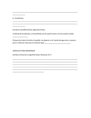 _________________________________________________________________________
______________
b.- Enseñanzas
_________________________________________________________________________
_________________________________________________________________________
______________
Escriba la cita bíblica de los siguientes textos:
A Jehová de los ejércitos, a él santificad, sea él vuestro temor y él sea vuestro miedo
_________________
Porque dos males ha hecho mi pueblo: me dejaron a mí, fuente de agua viva, y cavaron
para sí cisternas rotas que no retienen agua _____________________________
VERSICULO PARA MEMORIZAR
Escriba y memorice el siguiente texto: Romanos 15: 4
_________________________________________________________________________
_________________________________________________________________________
_________________________________________________________________________
_________________________________________________________________________
_________________________________________________________________________
___________________________________
 
