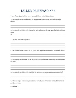 TALLER DE REPASO N° 6
Desarrolle el siguiente taller como repaso del tema estudiado en clases:
1.- De acuerdo con proverbios 11: 19, ¿Cuál es la primera consecuencia del pecado
oculto?
_________________________________________________________________________
_________________________________________________________________________
2.- De acuerdo con Génesis 3: 9, a qué se refería Dios cuando le preguntó a Adán: ¿Dónde
estas
tú?_______________________________________________________________________
_________________________________________________________________________
3.- ¿Qué es la muerte espiritual?
_________________________________________________________________________
_________________________________________________________________________
_________________________________________________________________________
4.- De acuerdo con el Salmo 119: 70, ¿Cuál es la segunda consecuencia del pecado oculto?
_________________________________________________________________________
_________________________________________________________________________
5.- De acuerdo con Ezequiel 18: 31-32, ¿Cuál es el medio para recuperar la sensibilidad del
corazón?
_________________________________________________________________________
_________________________________________________________________________
_________________________________________________________________________
6.- De acuerdo con Génesis 3: 10, ¿Cuál es la tercera consecuencia del pecado oculto?
_________________________________________________________________________
_________________________________________________________________________
7.- El hombre que encubre el pecado en su corazón, experimenta el temor, básicamente
por dos motivos:
a.- Isaías 1: 5
_____________________________________________________________________
 