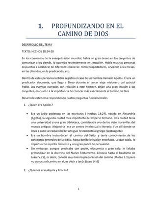 1
1. PROFUNDIZANDO EN EL
CAMINO DE DIOS
DESARROLLO DEL TEMA
TEXTO: HECHOS 18:24-28
En los comienzos de la evangelización mundial, había un gran deseo en los creyentes de
comunicar a los demás, lo ocurrido recientemente en Jerusalén. Había muchas personas
dispuestas a colaborar de diferentes maneras: como hospedadores, sirviendo a las mesas,
en las ofrendas, en la predicación, etc.
Dentro de estas personas la Biblia registra el caso de un hombre llamado Apolos. Él era un
predicador elocuente, que llego a Éfeso durante el tercer viaje misionero del apóstol
Pablo. Los eventos narrados con relación a este hombre, dejan una gran lección a los
creyentes, en cuanto a la importancia de conocer más exactamente el camino de Dios
Desarrolle este tema respondiendo cuatro preguntas fundamentales
1. ¿Quién era Apolos?
 Era un judío poderoso en las escrituras ( Hechos 18:24), nacido en Alejandría
(Egipto), la segunda ciudad más importante del imperio Romano. Esta ciudad tenía
una universidad y una gran biblioteca, considerada una de las siete maravillas del
mundo antiguo. Alejandría era un centro intelectual y literario. Fue allí donde se
llevo a cabo la traducción del Antiguo Testamento al griego (Septuaginta).
 Era un hombre instruido en el camino del Señor y tenía conocimiento de los
conceptos generales de la Biblia, hasta donde le habían enseñado. Lo que sabía, lo
impartía con espíritu ferviente y una gran poder de persuasión.
 Sin embargo, aunque predicaba con poder, elocuencia y gran celo, le faltaba
profundizar en la doctrina del Nuevo Testamento. Conocía hasta el bautismo de
Juan (V.25), es decir, conocía muy bien la preparación del camino (Mateo 3:3) pero
no conocía el camino en sí, es decir a Jesús (Juan 14:6)
2. ¿Quiénes eran Aquila y Priscila?
 