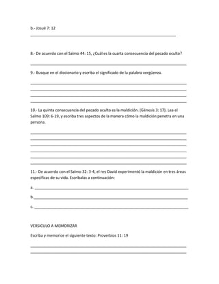 b.- Josué 7: 12
____________________________________________________________________
8.- De acuerdo con el Salmo 44: 15, ¿Cuál es la cuarta consecuencia del pecado oculto?
_________________________________________________________________________
9.- Busque en el diccionario y escriba el significado de la palabra vergüenza.
_________________________________________________________________________
_________________________________________________________________________
_________________________________________________________________________
_________________________________________________________________________
10.- La quinta consecuencia del pecado oculto es la maldición. (Génesis 3: 17). Lea el
Salmo 109: 6-19, y escriba tres aspectos de la manera cómo la maldición penetra en una
persona.
_________________________________________________________________________
_________________________________________________________________________
_________________________________________________________________________
_________________________________________________________________________
_________________________________________________________________________
_________________________________________________________________________
11.- De acuerdo con el Salmo 32: 3-4, el rey David experimentó la maldición en tres áreas
específicas de su vida. Escríbalas a continuación:
a. ________________________________________________________________________
b.________________________________________________________________________
c. ________________________________________________________________________
VERSICULO A MEMORIZAR
Escriba y memorice el siguiente texto: Proverbios 11: 19
_________________________________________________________________________
_________________________________________________________________________
 
