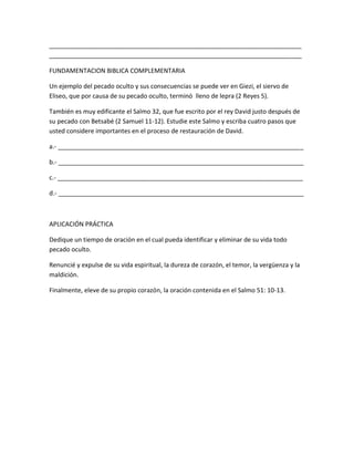 _________________________________________________________________________
_________________________________________________________________________
FUNDAMENTACION BIBLICA COMPLEMENTARIA
Un ejemplo del pecado oculto y sus consecuencias se puede ver en Giezi, el siervo de
Eliseo, que por causa de su pecado oculto, terminó lleno de lepra (2 Reyes 5).
También es muy edificante el Salmo 32, que fue escrito por el rey David justo después de
su pecado con Betsabé (2 Samuel 11-12). Estudie este Salmo y escriba cuatro pasos que
usted considere importantes en el proceso de restauración de David.
a.- _______________________________________________________________________
b.- _______________________________________________________________________
c.- _______________________________________________________________________
d.- _______________________________________________________________________
APLICACIÓN PRÁCTICA
Dedique un tiempo de oración en el cual pueda identificar y eliminar de su vida todo
pecado oculto.
Renuncié y expulse de su vida espiritual, la dureza de corazón, el temor, la vergüenza y la
maldición.
Finalmente, eleve de su propio corazón, la oración contenida en el Salmo 51: 10-13.
 