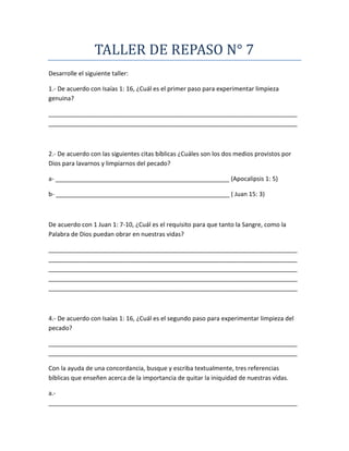 TALLER DE REPASO N° 7
Desarrolle el siguiente taller:
1.- De acuerdo con Isaías 1: 16, ¿Cuál es el primer paso para experimentar limpieza
genuina?
_________________________________________________________________________
_________________________________________________________________________
2.- De acuerdo con las siguientes citas bíblicas ¿Cuáles son los dos medios provistos por
Dios para lavarnos y limpiarnos del pecado?
a- ___________________________________________________ (Apocalipsis 1: 5)
b- ___________________________________________________ ( Juan 15: 3)
De acuerdo con 1 Juan 1: 7-10, ¿Cuál es el requisito para que tanto la Sangre, como la
Palabra de Dios puedan obrar en nuestras vidas?
_________________________________________________________________________
_________________________________________________________________________
_________________________________________________________________________
_________________________________________________________________________
_________________________________________________________________________
4.- De acuerdo con Isaías 1: 16, ¿Cuál es el segundo paso para experimentar limpieza del
pecado?
_________________________________________________________________________
_________________________________________________________________________
Con la ayuda de una concordancia, busque y escriba textualmente, tres referencias
bíblicas que enseñen acerca de la importancia de quitar la iniquidad de nuestras vidas.
a.-
_________________________________________________________________________
 
