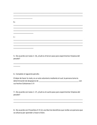 _________________________________________________________________________
_________________________________________________________________________
____________________
b.-
_________________________________________________________________________
_________________________________________________________________________
_________________________________________________________________________
_____________________
c.-
_________________________________________________________________________
_________________________________________________________________________
_________________________________________________________________________
_____________________
5.- De acuerdo con Isaías 1: 16, ¿Cuál es el tercer paso para experimentar limpieza del
pecado?
_________________________________________________________________________
_______
6.- Complete el siguiente párrafo:
El dejar de hacer lo malo, es un acto voluntario mediante el cual, la persona toma la
determinación de despojarse de __________________________________________ con
sus hechos Colosenses 3: 9
7.- De acuerdo con Isaías 1: 17, ¿Cuál es el cuarto paso para experimentar limpieza del
pecado?
_________________________________________________________________________
_________________________________________________________________________
8.- De acuerdo con Proverbios 9: 9-12, escriba tres beneficios que recibe una persona que
se esfuerza por aprender a hacer el bien.
 