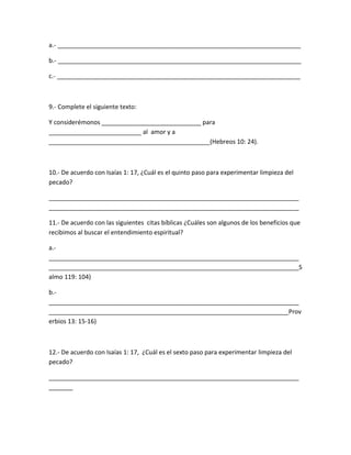 a.- _______________________________________________________________________
b.- _______________________________________________________________________
c.- _______________________________________________________________________
9.- Complete el siguiente texto:
Y considerémonos _____________________________ para
___________________________ al amor y a
_______________________________________________(Hebreos 10: 24).
10.- De acuerdo con Isaías 1: 17, ¿Cuál es el quinto paso para experimentar limpieza del
pecado?
_________________________________________________________________________
_________________________________________________________________________
11.- De acuerdo con las siguientes citas bíblicas ¿Cuáles son algunos de los beneficios que
recibimos al buscar el entendimiento espiritual?
a.-
_________________________________________________________________________
_________________________________________________________________________S
almo 119: 104)
b.-
_________________________________________________________________________
______________________________________________________________________Prov
erbios 13: 15-16)
12.- De acuerdo con Isaías 1: 17, ¿Cuál es el sexto paso para experimentar limpieza del
pecado?
_________________________________________________________________________
_______
 