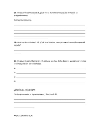 13.- De acuerdo con Lucas 19: 8, ¿Cuál fue la manera como Zaqueo demostró su
arrepentimiento?
Explique su respuesta.
_________________________________________________________________________
_________________________________________________________________________
_________________________________________________________________________
_________________________________________________________________________
_________________________________________________________________________
___________________________________
14.- De acuerdo con Isaías 1. 17, ¿Cuál es el séptimo paso para experimentar limpieza del
pecado?
_________________________________________________________________________
_______
15.- De acuerdo con el Salmo 82: 3-4, elabore una lista de los deberes que como creyentes
tenemos para con los necesitados.
a.- _______________________________________________________________________
b.- _______________________________________________________________________
c.- _______________________________________________________________________
d.- _______________________________________________________________________
VERSÍCULO A MEMORIZAR
Escriba y memorice el siguiente texto: 2 Timoteo 2: 21
_________________________________________________________________________
_________________________________________________________________________
_________________________________________________________________________
_____________________
APLICACIÓN PRÁCTICA:
 