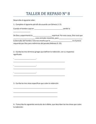 TALLER DE REPASO N° 8
Desarrolle el siguiente taller:
1.- Complete el siguiente párrafo de acuerdo con Génesis 3: 21.
Cuando el hombre cayó en ______________________________, perdió la
__________________
De Dios y experimentó la ____________________ espiritual. Por esta causa, Dios tuvo que
_______________________ unos animales inocentes, para _________________________
la desnudez del hombre. Esto nos enseña que la _______________________ es el precio
requerido por Dios para redimirnos del pecado (Hebreos 9: 22).
2.- Escriba los tres términos griegos que definen la redención, con su respectivo
significado:
- _______________________:
_______________________________________________________
- _______________________:
_______________________________________________________
- _______________________:
_______________________________________________________
3.- Escriba las tres áreas específicas que cubre la redención.
_______________________________________________
_______________________________________________
_______________________________________________
4.- Transcriba los siguientes versículos de la Biblia, que describen las tres áreas que cubre
la redención:
 