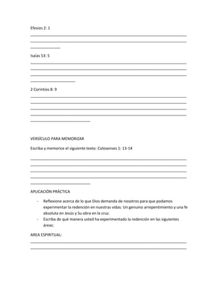 Efesios 2: 1
_________________________________________________________________________
_________________________________________________________________________
______________
Isaías 53: 5
_________________________________________________________________________
_________________________________________________________________________
_________________________________________________________________________
_____________________
2 Corintios 8: 9
_________________________________________________________________________
_________________________________________________________________________
_________________________________________________________________________
_________________________________________________________________________
____________________________
VERSÍCULO PARA MEMORIZAR
Escriba y memorice el siguiente texto: Colosenses 1: 13-14
_________________________________________________________________________
_________________________________________________________________________
_________________________________________________________________________
_________________________________________________________________________
____________________________
APLICACIÓN PRÁCTICA
- Reflexione acerca de lo que Dios demanda de nosotros para que podamos
experimentar la redención en nuestras vidas: Un genuino arrepentimiento y una fe
absoluta en Jesús y Su obra en la cruz.
- Escriba de qué manera usted ha experimentado la redención en las siguientes
áreas:
AREA ESPIRITUAL:
_________________________________________________________________________
_________________________________________________________________________
 