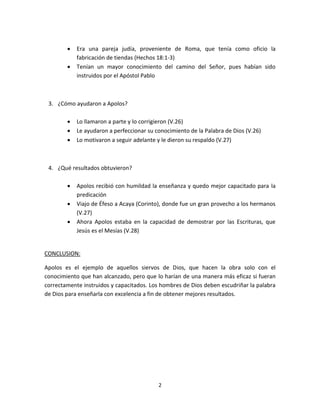 2
 Era una pareja judía, proveniente de Roma, que tenía como oficio la
fabricación de tiendas (Hechos 18:1-3)
 Tenían un mayor conocimiento del camino del Señor, pues habían sido
instruidos por el Apóstol Pablo
3. ¿Cómo ayudaron a Apolos?
 Lo llamaron a parte y lo corrigieron (V.26)
 Le ayudaron a perfeccionar su conocimiento de la Palabra de Dios (V.26)
 Lo motivaron a seguir adelante y le dieron su respaldo (V.27)
4. ¿Qué resultados obtuvieron?
 Apolos recibió con humildad la enseñanza y quedo mejor capacitado para la
predicación
 Viajo de Éfeso a Acaya (Corinto), donde fue un gran provecho a los hermanos
(V.27)
 Ahora Apolos estaba en la capacidad de demostrar por las Escrituras, que
Jesús es el Mesías (V.28)
CONCLUSION:
Apolos es el ejemplo de aquellos siervos de Dios, que hacen la obra solo con el
conocimiento que han alcanzado, pero que lo harían de una manera más eficaz si fueran
correctamente instruidos y capacitados. Los hombres de Dios deben escudriñar la palabra
de Dios para enseñarla con excelencia a fin de obtener mejores resultados.
 