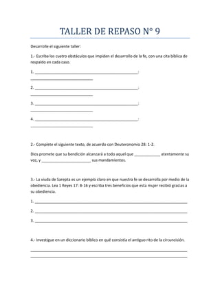 TALLER DE REPASO N° 9
Desarrolle el siguiente taller:
1.- Escriba los cuatro obstáculos que impiden el desarrollo de la fe, con una cita bíblica de
respaldo en cada caso.
1. ________________________________________________:
_____________________________
2. ________________________________________________:
_____________________________
3. ________________________________________________:
_____________________________
4. ________________________________________________:
_____________________________
2.- Complete el siguiente texto, de acuerdo con Deuteronomio 28: 1-2.
Dios promete que su bendición alcanzará a todo aquel que ____________ atentamente su
voz, y _______________________ sus mandamientos.
3.- La viuda de Sarepta es un ejemplo claro en que nuestra fe se desarrolla por medio de la
obediencia. Lea 1 Reyes 17: 8-16 y escriba tres beneficios que esta mujer recibió gracias a
su obediencia.
1. _______________________________________________________________________
2. _______________________________________________________________________
3. _______________________________________________________________________
4.- Investigue en un diccionario bíblico en qué consistía el antiguo rito de la circuncisión.
_________________________________________________________________________
_________________________________________________________________________
 