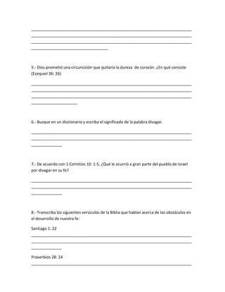 _________________________________________________________________________
_________________________________________________________________________
_________________________________________________________________________
___________________________________
5.- Dios prometió una circuncisión que quitaría la dureza de corazón. ¿En qué consiste
(Ezequiel 36: 26)
_________________________________________________________________________
_________________________________________________________________________
_________________________________________________________________________
_____________________
6.- Busque en un diccionario y escriba el significado de la palabra divagar.
_________________________________________________________________________
_________________________________________________________________________
______________
7.- De acuerdo con 1 Corintios 10: 1-5, ¿Qué le ocurrió a gran parte del pueblo de Israel
por divagar en su fe?
_________________________________________________________________________
_________________________________________________________________________
______________
8.- Transcriba los siguientes versículos de la Biblia que hablan acerca de los obstáculos en
el desarrollo de nuestra fe:
Santiago 1: 22
_________________________________________________________________________
_________________________________________________________________________
______________
Proverbios 28: 14
_________________________________________________________________________
 