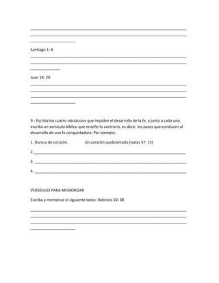 _________________________________________________________________________
_________________________________________________________________________
_____________________
Santiago 1: 8
_________________________________________________________________________
_________________________________________________________________________
______________
Juan 14: 20
_________________________________________________________________________
_________________________________________________________________________
_________________________________________________________________________
_____________________
9.- Escriba los cuatro obstáculos que impiden el desarrollo de la fe, y junto a cada uno,
escriba un versículo bíblico que enseñe lo contrario, es decir, los pasos que conducen al
desarrollo de una fe conquistadora. Por ejemplo:
1. Dureza de corazón. Un corazón quebrantado (Isaías 57: 15)
2._______________________________________________________________________
3. _______________________________________________________________________
4. _______________________________________________________________________
VERSÍCULO PARA MEMORIZAR
Escriba y memorice el siguiente texto: Hebreos 10: 38
_________________________________________________________________________
_________________________________________________________________________
_________________________________________________________________________
_____________________
 