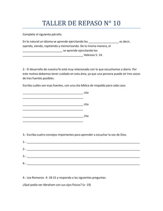 TALLER DE REPASO N° 10
Complete el siguiente párrafo:
En lo natural un idioma se aprende ejercitando los ___________________ es decir,
oyendo, viendo, repitiendo y memorizando. De la misma manera, el
_________________________ se aprende ejercitando los
______________________________________ Hebreos 5: 14.
2.- El desarrollo de nuestra fe está muy relacionado con lo que escuchamos a diario. Por
este motivo debemos tener cuidado en esta área, ya que una persona puede oír tres voces
de tres fuentes posibles.
Escriba cuáles son esas fuentes, con una cita bíblica de respaldo para cada caso.
______________________________________ cita
______________________________________
______________________________________ cita
______________________________________
______________________________________ cita
______________________________________
3.- Escriba cuatro consejos importantes para aprender a escuchar la voz de Dios.
1.- _______________________________________________________________________
2.- _______________________________________________________________________
3.- _______________________________________________________________________
4.- _______________________________________________________________________
4.- Lea Romanos 4: 18-21 y responda a las siguientes preguntas:
¿Qué podía ver Abraham con sus ojos físicos? (v- 19)
 