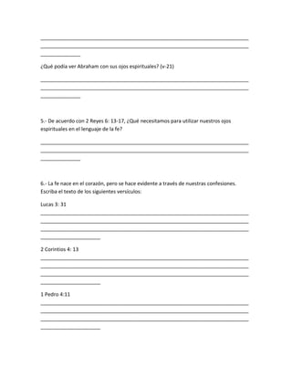 _________________________________________________________________________
_________________________________________________________________________
______________
¿Qué podía ver Abraham con sus ojos espirituales? (v-21)
_________________________________________________________________________
_________________________________________________________________________
______________
5.- De acuerdo con 2 Reyes 6: 13-17, ¿Qué necesitamos para utilizar nuestros ojos
espirituales en el lenguaje de la fe?
_________________________________________________________________________
_________________________________________________________________________
______________
6.- La fe nace en el corazón, pero se hace evidente a través de nuestras confesiones.
Escriba el texto de los siguientes versículos:
Lucas 3: 31
_________________________________________________________________________
_________________________________________________________________________
_________________________________________________________________________
_____________________
2 Corintios 4: 13
_________________________________________________________________________
_________________________________________________________________________
_________________________________________________________________________
_____________________
1 Pedro 4:11
_________________________________________________________________________
_________________________________________________________________________
_________________________________________________________________________
_____________________
 