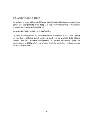 4
5.SE HA PRESERVADO EN EL TIEMPO
No obstante la persecución y oposición que ha enfrentado, la Biblia se conserva intacta,
porque Dios así lo prometió (Isaías 40:8). Es el libro con mayor números de manuscritos
originales que lo respaldan (mateo 24:35)
6.ÚNICA EN EL CUMPLIMIENTO DE SUS PROFECÍAS
Las profecías cumplidas, son una señal de la naturaleza sobrenatural de la Palabra, ya que
en ellas Dios ve el futuro que el hombre no puede ver. Las profecías de la Biblia se
cumplen con una exactitud extraordinaria. El antiguo testamento consta de
aproximadamente 2000 profecías específicas y detalladas que se han venido cumpliendo
con precisión (Isaías 55:11).
 