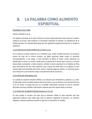 5
3. LA PALABRA COMO ALIMENTO
ESPIRITUAL
DESARROLLO DEL TEMA
TEXTO: EFESIOS 4:13-15
Un objetivo principal de la vida cristiana es crecer espiritualmente hasta alcanzar la plena
madurez en Cristo. Esta madurez es alcanzada mediante el estudio y la obediencia de la
Palabra de Dios. El creyente debe pasar por las siguientes etapas para alcanzar su madurez
espiritual.
1.LA ETAPA DE LA LECHE ESPIRITUAL (1 Pedro 2:1-2)
En lo natural, la leche materna es el alimento que recibe el bebé durante sus primeros
meses de vida de la misma manera, un bebé espiritual debe recibir el alimento
correspondiente a esa etapa. A este alimento la Biblia lo llama: Leche espiritual no
adulterada así como un recién nacido busca el pecho de la mamá para nutrirse, el mismo
deseo debe acompañar a todo creyente: anhelar la leche espiritual es la Palabra de Dios
para alimentarse de ella. Hay creyentes que a pesar de llevar años en la iglesia, se han
conformado consumiendo sólo leche, esto es, leyendo algunos salmos, un versículo aquí y
otro allá por lo cual no tienen mayor conocimiento de las escrituras.
2.LA ETAPA DEL PAN (Mateo 4:4)
Es cuando el creyente estudia la Biblia, y se esfuerza por entenderla y aplicarla a su vida.
Comprende ciertas verdades básicas de las escrituras, que lo afirman en el conocimiento y
su fe en Cristo. La etapa del pan es un perdón intermedio, durante el cual el creyente
descubre que hay verdades espirituales mayores que Dios quiere darle a conocer.
3. LA ETAPA DEL ALIMENTO SOLIDO (Hebreos 5:12-14)
En este pasaje el escritor nos dice que el alimento sólido es para aquellos que han
adquirido madurez esto indica que esta se obtiene mediante el ejercicio, un creyente
adquiere madurez espiritual cuando se ejercita en escudriñar la Palabra.
 