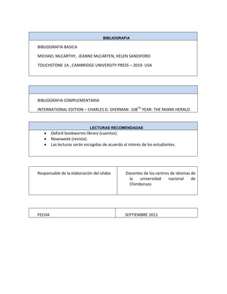 BIBLIOGRAFIA
BIBLIOGRAFIA BASICA
MICHAEL McCARTHY, JEANNE McCARTEN, HELEN SANDIFORD
TOUCHSTONE 1A , CAMBRIDGE UNIVERSITY PRESS – 2010- USA
BIBLIOGRAFIA COMPLEMENTARIA
INTERNATIONAL EDITION – CHARLES D. SHERMAN- 108TH
YEAR- THE MIAMI HERALD
LECTURAS RECOMENDADAS
Oxford bookworms library (cuentos).
Newsweek (revista).
Las lecturas serán escogidas de acuerdo al interés de los estudiantes.
Responsable de la elaboración del silabo Docentes de los centros de idiomas de
la universidad nacional de
Chimborazo
FECHA SEPTIEMBRE 2011
 