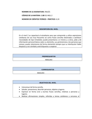 NOMBRE DE LA ASIGNATURA: INGLÉS
CÓDIGO DE LA MATERIA: 1.08-EG-INGL.2
NÚMERO DE CRÉDITOS TEÓRICO - PRÁCTICO: 6.24
DESCRIPCIÓN DEL NIVEL
En el nivel 2 se capacitará al estudiante para que comprenda y utilice expresiones
cotidianas de uso muy frecuente así como frases sencillas destinadas a satisfacer
necesidades de tipo inmediato; pueda presentarse a sí mismo y a otros, pida y dé
información personal básica sobre su domicilio, sus pertenencias y las personas que
conoce; pueda relacionarse de forma elemental siempre que su interlocutor hable
despacio y con claridad y esté dispuesto a cooperar.
PRERREQUISITOS
NINGUNO
CORREQUISITOS
NINGUNO
OBJETIVOS DEL NIVEL
Interactuar de forma sencilla.
Saludar, presentarse, describir personas, objetos y lugares.
Expresar en forma oral y escritas frases sencillas, relativas a personas y
lugares.
Realizar afirmaciones simples, referidas a temas cotidianos y cercanos al
 