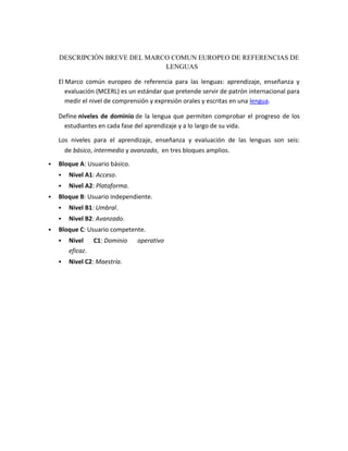 DESCRIPCIÓN BREVE DEL MARCO COMUN EUROPEO DE REFERENCIAS DE
LENGUAS
El Marco común europeo de referencia para las lenguas: aprendizaje, enseñanza y
evaluación (MCERL) es un estándar que pretende servir de patrón internacional para
medir el nivel de comprensión y expresión orales y escritas en una lengua.
Define niveles de dominio de la lengua que permiten comprobar el progreso de los
estudiantes en cada fase del aprendizaje y a lo largo de su vida.
Los niveles para el aprendizaje, enseñanza y evaluación de las lenguas son seis:
de básico, intermedio y avanzado, en tres bloques amplios.
 Bloque A: Usuario básico.
 Nivel A1: Acceso.
 Nivel A2: Plataforma.
 Bloque B: Usuario independiente.
 Nivel B1: Umbral.
 Nivel B2: Avanzado.
 Bloque C: Usuario competente.
 Nivel C1: Dominio operativo
eficaz.
 Nivel C2: Maestría.
 