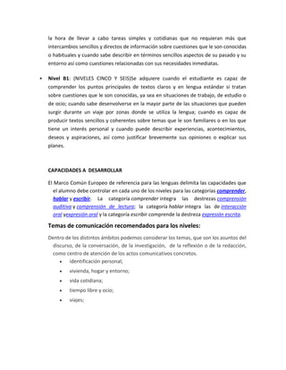 la hora de llevar a cabo tareas simples y cotidianas que no requieran más que
intercambios sencillos y directos de información sobre cuestiones que le son conocidas
o habituales y cuando sabe describir en términos sencillos aspectos de su pasado y su
entorno así como cuestiones relacionadas con sus necesidades inmediatas.
 Nivel B1: (NIVELES CINCO Y SEIS)Se adquiere cuando el estudiante es capaz de
comprender los puntos principales de textos claros y en lengua estándar si tratan
sobre cuestiones que le son conocidas, ya sea en situaciones de trabajo, de estudio o
de ocio; cuando sabe desenvolverse en la mayor parte de las situaciones que pueden
surgir durante un viaje por zonas donde se utiliza la lengua; cuando es capaz de
producir textos sencillos y coherentes sobre temas que le son familiares o en los que
tiene un interés personal y cuando puede describir experiencias, acontecimientos,
deseos y aspiraciones, así como justificar brevemente sus opiniones o explicar sus
planes.
CAPACIDADES A DESARROLLAR
El Marco Común Europeo de referencia para las lenguas delimita las capacidades que
el alumno debe controlar en cada uno de los niveles para las categorías comprender,
hablar y escribir. La categoría comprender integra las destrezas comprensión
auditiva y comprensión de lectura; la categoría hablar integra las de interacción
oral yexpresión oral y la categoría escribir comprende la destreza expresión escrita.
Temas de comunicación recomendados para los niveles:
Dentro de los distintos ámbitos podemos considerar los temas, que son los asuntos del
discurso, de la conversación, de la investigación, de la reflexión o de la redacción,
como centro de atención de los actos comunicativos concretos.
identificación personal;
vivienda, hogar y entorno;
vida cotidiana;
tiempo libre y ocio;
viajes;
 