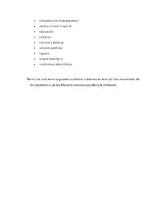 relaciones con otras personas;
salud y cuidado corporal;
educación;
compras;
comidas y bebidas;
servicios públicos;
lugares;
lengua extranjera;
condiciones atmosféricas.
Dentro de cada tema se pueden establecer subtemas de acuerdo a las necesidades de
los estudiantes y de las diferentes carreras que oferta la institución.
 