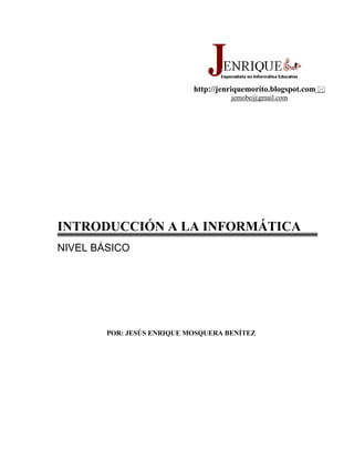 http://jenriquemorito.blogspot.com  jemobe@gmail.com<br />INTRODUCCIÓN A LA INFORMÁTICA<br />NIVEL BÁSICO<br />POR: JESÚS ENRIQUE MOSQUERA BENÍTEZ<br />INDICE<br />INTRODUCCIÓN A LA INFORMÁTICA<br />¿Para qué sirve un computador?<br />Conceptos fundamentales<br />¿Qué es un computador?<br />Computación o Informática.<br />Información.<br />Dato.<br />Sistema de cómputo.<br />Unidades de medida para almacenar los datos.<br />Relaciones en el sistema de cómputo.<br />Síntesis histórica de las generaciones de computadores<br />Conozcamos el computador personal PC<br />Dispositivos para el procesamiento y manipulación de los datos.<br />Dispositivos para el almacenamiento de la información.<br />Dispositivos para la entrada de información.<br />Dispositivos para la salida de información.<br />Esquemas de los componentes Hardware.<br />Esquema de los componentes Software.<br />PARA QUÉ  SIRVE UN COMPUTADOR<br />13144521590<br />Cada  vez  hay más computadores en el mundo. Posiblemente hay uno en tu casa, o en la de un amigo tuyo. Seguramente también tienen computadores en tu trabajo, al igual que en las oficinas del gobierno. ¿Por qué están en tantos sitios? Porque muchas labores se pueden realizar de una manera más sencilla y rápida con su ayuda. Los computadores se han convertido en la herramienta más importante del hombre. Con ellos se puede hacer algo tan sencillo como escribir  una carta o algo tan complejo como controlar el viaje  de un cohete que va al espacio. <br />PARA TUS TRABAJOS ESCRITOS<br />Cualquiera  de tus documentos quedará mejor si lo escribes en un computador, en lugar de hacerlo a mano o en una máquina de escribir. Hay varias ventajas. Por ejemplo, un computador te permite corregir errores todas las veces que quieras;  en cambio cuando usas una máquina de escribir debes borrar o repetir la hoja.<br />0116205<br />Con un computador puedes agregar palabras o párrafos  en cualquier sitio de tu documento, o mover textos de un lado a otro. También  puedes colocar fotos  o dibujos a tu trabajo, agrandar o disminuir el tamaño de la letra, cambiar de color lo que escribes y hacer muchas otras cosas para que la tarea quede más bonita. Y cuando está terminada  la envías a una maquina llamada impresora  que copia en hojas de papel lo que tenias en la pantalla del computador.<br />IMÁGENES DE PELICULA<br />324421557785<br />Películas de cine como  Toy Story, la revista ENTER algunos comerciales de televisión, periódicos, se elaboran usando computadores. Ellos permiten crear dibujos, gráficas, personajes animados e imágenes de películas de cine. Los computadores también se utilizan para escribir periódicos, revistas, afiches, cuentos o libros.<br />Con un computador tú puedes crear dibujos sencillos para tus trabajos escritos, tarjetas para invitar a tus amigas a una fiesta o incluso un periódico para tu empresa, colegio, etc.<br />¿INFORMACION EXTRAVIADA?<br />3968115387985¿Dónde está ese trabajo que hice en segundo nivel sobre el sistema solar? Fue hace un año y ahora mi amiga necesita hacer una tarea sobre el mismo tema. ¿Cuál es el teléfono del amigo que me prestó la llave con la que arreglé la moto? Él tiene otra llave que me puede servir para arreglar la bicicleta.<br />Guardar información y encontrarla después  es difícil sin la ayuda de un computador. Cuando la información está en papel ocupa mucho espacio, además, tienes que revisar hoja por hoja para hallar  lo que estas buscando. En cambio, los datos que se guardan en un computador  se pueden encontrar en segundos; tú solo escribes una frase como quot;
sistema solarquot;
 y el computador busca tu trabajo sobre ese tema y lo trae a la pantalla. <br />Un computador sirve para guardar los teléfonos  de tus amigos, las tareas del colegio, los trabajos de tu papá y  mamá  y hasta las cartas que le envías a tu novia.<br />EL MUNDO EN EL COMPUTADOR<br />3789045859155Así como tú puedes  hablar con personas que están muy lejos por medio del teléfono, un computador puede comunicarse con otros computadores lejanos usando también los cables del teléfono. Así por ejemplo, podrías sentarte frente al computador de tu casa y enviar un mensaje a un amigo que está en otro país; él vería el mensaje en su pantalla  pocos segundos después. Hay millones de personas de casi todos los países  del mundo que se comunican de esa manera. Todos esos computadores que quot;
hablanquot;
 entre sí por medio de los cables del teléfono forman una red que se llama Internet. Las personas conectan sus computadores a Internet para enviar mensajes, buscar información hacer negocios, utilizar juegos de computador, bajar programas, etc<br />¡ACCIÓN!<br />Sentado frente a un computador, puedes ser el piloto de un avión, un guerrero de una galaxia lejana, un temible pirata o un mortífero robot de combate. Puedes vivir muchas aventuras  gracias a los juegos de computador.<br />La mayoría de los juegos te hacen sentir como si estuvieras dentro de una película de cine: tienen sonido, efectos especiales, dibujos animados y escenas en las que participan actores de cine reales; y lo mejor es que tú  eres el protagonista.<br />MÁQUINAS INTELIGENTES<br />457200018034017145118110<br />Los más grandes aviones tienen docenas de computadores que les permiten volar sin la intervención del piloto. Los cohetes  que viajan al espacio también son controlados    por computadores, al igual que los semáforos. Los cajeros automáticos son computadores. Y también se utilizan en las empresas para controlar máquinas o para ayudar  a que el trabajo de los empleados sea más  sencillo y rápido.<br />Computadores de todos los tamaños hacen que la vida de las personas sea cada día más fácil. Ellos están en todas partes, en las oficinas, en las fábricas, en los almacenes, en la calle.<br />                                            <br />CONECTA  AL ESTUDIANTE<br />370078010160Eso de repetir y repetir como loros se acabó. Hasta las matemáticas son divertidas si las  aprendes usando un computador. <br />Es mejor que estudiar en un libro, ya que en las páginas de papel solo puedes leer textos y ver fotos, en cambio, en la pantalla de un computador ves textos, fotos, dibujos con movimiento y escenas de video como las que hay en un televisor, además, puedes escuchar toda clase de ruidos y sonidos. <br />Te imaginas lo divertido que será estudiar de esa manera materias como geografía, historia, ciencias, biología, literatura o idiomas. Parecerá un juego. Y quizás tu alumno será algún personaje gracioso que parecerá en el monitor del computador.<br />¿QUÉ ES UN COMPUTADOR?<br />Podríamos decir que es un aparato que sirve para procesar y guardar información. Pero de todas formas nos quedaríamos cortos, porque cada día se le dan nuevos usos a este maravilloso invento.<br />En términos generales,  diremos que un computador  es, ante todo, una máquina capaz de procesar símbolos, independientemente del significado de estos, pues, puede manejar números, textos, ficheros, imágenes, sonidos, fotos, etc, siempre que se les codifique según un formato interno con el que la máquina sea capaz de trabajar.<br />COMPUTACIÓN E INFORMÁTICA. La palabra computación viene del inglés computing, que significa cálculo; Mientras que la palabra informática viene del francés informatique, contracción de information automatique.<br />Computación o informática, la podemos definir como el conjunto de conocimientos científicos y técnicos que hacen posible el tratamiento automatizado de la información. Es la disciplina que se dedica a estudiar la información y sus componentes, así como la tecnología para manejarla, conservarla y utilizarla de manera eficiente y económica, con miras a facilitar su acceso a otras personas para producir mayores beneficios.<br />La computación tiene como misión el proceso de la información con el fin de sintetizarla, combinarla y ordenarla de acuerdo a las necesidades del usuario, según instrucciones suministradas en forma de programas.<br />INFORMACIÓN. El conocimiento necesario para realizar una actividad se denomina información. Es el resultado de transformar los datos, esta se lleva a cabo mediante operaciones como sumar, ordenar, restar, comparar, etc. Si se examina el contenido de una información se observa que consiste en un conjunto de datos organizados de manera consistente, referentes al objeto de interés.<br />43275251270<br />DATO. Un dato es el valor que toma o identifica un atributo o variable en un caso particular.<br />Los datos se mueven, se procesan y se almacenan en los computadores, a través de impulsos eléctricos. Impulsos que significan dos estados, prendido o apagado, es decir,  (1 ó 0)<br />SISTEMA. Es un conjunto de  elementos organizados que se relacionan para alcanzar una meta común. <br />UN SISTEMA DE CÓMPUTO. Es el conjunto de elementos electrónicos que interactúan entre sí (HARDWARE) para procesar  y almacenar información de acuerdo a una serie de instrucciones (SOFTWARE). <br />Los componentes principales de un sistema de cómputo son: El hardware, el software, los datos y los usuarios.<br />UNIDADES DE MEDIDA PARA ALMACENAR LOS DATOS<br />La mínima unidad de información mediante la cual se representan los datos, es el Bit, acrónimo de Binary Digit (dígito binario). Cada bit representa un impulso eléctrico (1 o 0).<br />Ocho bit equivalen a un Byte, acrónimo de Binary Term (termino binario). Un grupo de 8 bits es lo que el computador utiliza para representar todos los caracteres que conocemos, es decir, una letra, un número, un guión, etc<br />Con un byte, el computador puede representar 265 símbolos o caracteres diferentes.<br />Ejemplo: Para representar el número 263.¿Cuántos bytes necesita el computador?<br /> <br />El número está compuesto por 3 dígitos  necesitamos 3 bytes<br />     00000010          00000110        00000011<br />             2                              6                         3 <br />El sistema de medida para el almacenamiento de datos se basa en:<br />Un BYTE como medida básica.      <br />1.024 como factor de multiplicación para el incremento.<br />Los prefijos: Kilo, Mega, Giga, Tera, etc.<br />TerabytesGigabytesMegabytesKilobytesBytesBits1811.0248.19211.0241’048.5768’388.60811.0241’0485761.073’74182411.0241’0485761.073’741824<br />              <br />Con estas unidades de medida para el almacenamiento de datos podemos realizar variados cálculos y conversiones entre los múltiplos del byte.<br />EJERCICIOS:<br />Realizar las siguientes conversiones:<br />¿A cuántos Bytes equivalen 5Mb?<br />Convertir 20 Kb a Bytes.<br />Convertir 1’345.000 Bytes a Mb.<br />¿A cuántos Gb equivalen  6Tb?<br />Tengo un archivo de 1’002.078 Mb ¿Puedo guardarlo en un disquete?<br />La capacidad de un disco duro es de 2.2 Mb ¿Es posible almacenar en él un archivo de 2’500.000 bytes?<br />¿Cuál debe ser la capacidad mínima de almacenamiento para guardar 58 archivos cuyo tamaño es de 44.000 bytes cada uno? Exprese la respuesta en Mb y en Gb.<br />ementos organizados que se relacionan para alcanzar una meta común. <br />    DATOS PERSONASUN SISTEMA DE CÓMPUTO. Es el conjunto de elementos electrónicos que interactúan entre sí (HARDWARE) para procesar  y almacenar información de acuerdo a una serie de instrucciones (SOFTWARE). <br />Los componentes principales de un sistema de cómputo son: El hardware, el software, los datos y los usuarios.<br />SÍNTESIS HISTÓRICA DE LAS GENERACIONES DE COMPUTADORES<br />Según el índice de evolución de los componentes electrónicos  y de la relación costo / rendimiento, los computadores se suelen clasificar en generaciones:<br />• Primera Generación: fueron las primeras máquinas electrónicas, muy grandes y sumamente caras. Estaban formadas por válvulas o tubos al vacío. La unidad de procesamiento utilizaba tarjetas perforadas.<br />La computadora más exitosa de esta generación fue la IBM 650, de la cual se produjeron varios centenares.<br />• Segunda Generación: Inicia en 1958, cuando se sustituyeron los tubos de vacío por transistores y se empiezan a usar las memorias de núcleos magnéticos. Eran más pequeños, se les llamó minicomputadores, si un mainframe costaba 1’000.000 de dólares, un minicomputador podía costar unos 120.000 y poseía una mayor capacidad de procesamiento. <br />Se programaban en nuevos lenguajes, llamados de alto nivel, con cintas perforadas o cableado proveniente de un tablero. La programación era a la medida de cada computador.<br />• Tercera Generación: Se considera su inicio a partir de 1965. En ese entonces se conectaron varios transistores por medio de pistas metálicas, es decir, se obtuvieron  los circuitos integrados o “chips”, que son microcircuitos capaces de realizar las mismas funciones que cientos de transistores. Eran computadores de tamaño mediano y más barato. Se manejaban mediante los lenguajes de control de los sistemas operativos.<br />• Cuarta Generación: En los setentas aparecieron los microprocesadores, circuitos integrados de alta densidad con una gran velocidad. Un microprocesador es la integración de todos los elementos básicos del ordenador en un solo circuito integrado. Los microcomputadores eran muchísimo más pequeños y baratos, por lo que su uso se extendió al sector industrial. Es la época del nacimiento de los computadores personales o PC. y de los dispositivos externos de apoyo.<br /> • Generación Posterior y La Inteligencia Artificial (1982- ): Es la generación de las aplicaciones que afectan a casi todos los campos de la actividad humana: educación, medicina, hogar, comercio, agricultura, administración, diseño, ingeniería, etc.<br />El propósito de la Inteligencia Artificial es equipar a las Computadoras con quot;
Inteligencia Humanaquot;
 y con la capacidad de razonar para encontrar soluciones. La inteligencia artificial recoge en su seno los siguientes aspectos fundamentales: los sistemas expertos, el lenguaje natural, la robótica, el reconocimiento de voz, etc.<br />Un sistema experto es un sofisticado programa de computadora, posee en su memoria y en su estructura una amplia cantidad de saber y, sobre todo, de estrategias para depurarlo y ofrecerlo según los requerimientos, convirtiendo al sistema en un especialista que está programado.<br />El lenguaje natural, consiste en que las computadoras (y sus aplicaciones en robótica) puedan comunicarse con las personas sin ninguna dificultad de comprensión, ya sea oralmente o por escrito: hablar con las máquinas y que éstas entiendan nuestra lengua y también que se hagan entender en nuestra lengua. <br />La robótica, es la ciencia que se ocupa del estudio, desarrollo y aplicaciones de los robots.   Los Robots son dispositivos compuestos de sensores que reciben Datos de Entrada y que están conectados a la Computadora.  Esta recibe la información de entrada y ordena al Robot que efectúe una determinada acción y así sucesivamente.<br />Las aplicaciones de reconocimiento de la voz tienen como objetivo la captura, por parte de una computadora, de la voz humana, bien para el tratamiento del lenguaje natural o para cualquier otro tipo de función.<br />CONOZCAMOS EL COMPUTADOR<br />PRINCIPALES PARTES DE UN COMPUTADOR  PERSONAL  Y PARA QUÉ SIRVEN<br />DISPOSITIVOS PARA EL PROCESAMIENTO Y MANIPULACIÓN DE LOS DATOS<br />LA CPU O UNIDAD CENTRAL DE PROCESAMIENTO.<br />La parte más importante del PC es el PROCESADOR. Es de tamaño de una galleta, y no lo podemos ver porque está dentro del computador.<br />067945<br />9137651149985El procesador  es el cerebro del PC. Él realiza todas las tareas que le pides al computador. El procesador que tienen la mayoría de los PC en Colombia se llama Pentium, últimamente, ha entrado con mucha fuerza el Sempron  y el Athlon de AMD.<br />El procesador trabaja con base en la información y en las  órdenes que le das. Para suministrarle esos datos y ordenes al PC debes usar el teclado y el ratón. <br />0680720Para realizar las tares que le pides, el procesador él  necesita la ayuda de otras partes del PC. Una de ellas es la memoria RAM. Mientras trabaja el procesador coloca en la memoria los datos y las órdenes que le das. La memoria se podría comparar con el escritorio  sobre el que colocas los útiles y cuadernos mientras haces las tareas.<br />Pero los datos de la memoria RAM sólo se pueden colocar allí de manera temporal. Porque todo lo que hay en la memoria  desaparece cada vez que se apaga el computador.<br />DISPOSITIVOS PARA EL ALMACENAMIENTO DE LA INFORMACIÓN<br />EL DISCO DURO Y EL DISQUETE.<br />4572000452120Cuando hay que guardar información de forma definitiva se almacena en un sitio llamado DISCO DURO. El disco duro es un medio magnético  similar al cajón del escritorio en el que guardan los útiles y cuadernos cuando terminas los trabajos.<br />En el disco duro, tanto el medio como el dispositivo, están en un mismo paquete que se encuentra alojado dentro del PC, y no se puede sacar de allí. Por lo tanto, cuando tienes que llevar algunos de los datos almacenados en el disco duro a otro computador  usas DISQUETES. Los cuales también son medios magnéticos. <br />-359410396875Un dispositivo llamado UNIDAD DE DISQUETE sirve para leer la información que hay en ellos. <br />El problema de los disquetes es que no les caben muchos datos.  Por eso se inventaron unos discos compactos de computador  llamados CD-ROM, los cuales son medios ópticos que pueden guardar mucha más información.<br />Los CD-ROM, que son parecidos a los CD de música, tienen tal capacidad que pueden almacenar textos, imágenes, sonidos etc. El dispositivo llamado  UNIDAD DE CD-ROM lee lo que se guarda en esos discos.<br />Los PC que, además de textos y fotos pueden presentar videos, animaciones y sonidos se llaman PC multimedia. Últimamente casi todos los PC traen unidad de CD-ROM, DVD o quemador.<br />¿Conoces otros dispositivos para el almacenamiento de información?<br />DISPOSITIVOS PARA LA ENTRADA DE INFORMACIÓN<br />EL TECLADO<br />389953539370EL RATÓN O MOUSE<br />Tiene tres botones, izquierdo, centro y derecho<br />Con él se pueden hacer tres cosas: apuntar, clic y arrastrar. <br />¿Conoces otros dispositivos para la entrada de información al sistema?<br />DISPOSITIVOS PARA LA SALIDA DE INFORMACIÓN<br />330200272415EL MONITOR O PANTALLA<br />22974304445<br />LA IMPRESORA<br />¿Conoces otros dispositivos para la salida de información del sistema?<br />HARDWAREesEL CONJUNTO DE DISPOSITIVOS  O ELEMENTOS FÍSICOS PRESENTES EN EL SISTEMASOFTWAREse compone de:PROGRAMAS O CONJUNTO DE INSTRUCCONES QUE EL COMPUT. UTILIZA PARA MANIPULAR  LOS DATOSSISTEMA DE   CÓMPUTOresulta de la integración de 4 elementos:   DATOSPERSONASpueden ser:NUMÉRICOSALFABRÉTICOSAUDIOVISUALESFÍSICOS<br />UIDAD CENTRALHARDWARE      sus principales componentes son:UNIDADES DE ENTRADA UNIDADES DE SALIDAUNIDADES DE ENTRADA/SALIDATARJETAS DE INTERFASECABLES DE CONEXIÓN<br />sus principales actividades son:PERMITIR LA ENTRADA DE DATOS   E INSTRUCCIONESEJECUTAR EL PROCESAMIENTO O MANIPULACIÓN DE LOS DATOSPERMITIR LA SALIDA DE LA INFORMACIÓNREALIZAR EL ALMACENAMIENTOHARDWAREa  través dea través dea través dea través deCompletar el siguiente mapa conceptual<br />BASADOS EN CARACTERESSISTEMAS OPERATIVOS MONO-USUARIO  Y MULTI-USUARIOBASADOS EN INTERFAZ GRÁFICAcomo son:como son:DOS, FOX PROWINDOWS95,98,ME, BeOs,Macintosh,WIN2000,xp,etcpueden ser:LENGUAJES DE PROGRAMACIÓNpueden serDE  BAJO  NIVELDE  ALTO NIVELComo son:  son:ENSAMBLADOR  Y DE MÁQUINAcomo son:FORTRAN, COBOL, LOGO, BASIC, etc.APLICACIONESpueden serDE PRODUCTIVIDADDEFRAGMENTADORESNAVEGADORES DE INTRNET, DESARROLLADORES DE SITIOS WEB, ETCBÁSICAS  O UTILITARIASDE MANTENIMIENTOANTIVIRUSCOMPRESORESDE RESPALDOCOMPONENTESSOFTWAREse clasifican en:Como son:PROCESADORES DE TEXTOS, HOJAS DE CÁLCULO, PROG. .DE PRESENTACIONES, BASES DE DATOS, ETCComo son:DE RECUPERACIÓN<br />PROCEDIMIENTO PARA PRENDER EL SISTEMA<br />Antes de tocar cualquier objeto del sistema, debemos observar atentamente para ubicar el botón de encendido del Monitor y del Gabinete o caja. Solamente luego de saber con claridad cuales son cada uno de estos botones, procederemos al primer paso:<br />Presionar el botón de encendido del monitor y observar la iluminación del led (seguramente próximo a este)<br />Presionar el botón de encendido del gabinete y observar la iluminación del respectivo led.<br />Observar atentamente la pantalla mientras carga el sistema operativo, tratar de darse cuenta de cuál es el sistema operativo del equipo. <br />COMPONENTES DEL ESCRITORIO DE WINDOWS<br />CarpetaArchivoProgramaPágina WebColor de fondoImagen de fondoIconosBotón inicioIconos de la barra de inicio rápidoIconos en la bandeja del sistemaBarra de tareasBotones de ventanas minimizadasEl escritorio de Windows (Figura 26), es el primer pantallazo que nos recibe cuando termina de cargar el sistema.<br />Figura 26.20<br />Gracias al descubrimiento de la Interfaz Gráfica de Usuario ( o GUI, acrónimo de Graphical User Interfase ), la informática ha podido tener un tipo de entorno o aspecto que permite al usuario, escoger comandos, iniciar programas, ver listas de archivos y otras opciones utilizando las representaciones visuales (iconos) y las listas de elementos del menú. Estas selecciones pueden activarse a través del teclado o con el ratón.<br />Un icono, es una pequeña imagen gráfica que representa un objeto manipulable por el usuario.<br />Un archivo, es un conjunto completo de información identificado con un nombre. Puede tratarse de un programa, un conjunto de datos utilizados por el programa o un trabajo realizado por los usuarios.<br />Una carpeta, es sinónimo de directorio y subcarpeta equivale a subdirectorio, es un lugar donde se guardan archivos.<br />EL TECLADO. CLASES DE TECLAS<br />Un teclado estándar tiene entre 101/102 teclas, y fue lanzado por IBM. (Figura 27) Este diseño se ha mantenido como teclado estándar de la línea PS/2, y se ha convertido en la norma de producción de la mayoría de los teclados de los equipos compatibles con IBM. El teclado extendido difiere de sus predecesores por tener doce teclas de función en la parte superior, en lugar de diez.<br />Las luces indicadoras, me permiten saber si está activo o inactivo el teclado numérico, el bloque desplazamiento o el bloque mayúscula.<br />Teclas alfanuméricasTeclas de direcciónTeclado numéricoTeclas especialesTeclas de funciónTeclas modificadorasLuces indicadorasBarra espaciadoraTecla de WindowsEnter<br />Figura 27.<br />Por supuesto, que en la actualidad, se encuentran en el mercado informático, teclados de todos los sabores que nos podamos imaginar. (Figuras 28 y 29)<br />4319270-3810<br />868680-1270<br />Figura 29.Figura 28.<br />ROCEDIMIENTO PARA APAGAR EL SISTEMA<br />Para apagar el sistema, se sigue el procedimiento contrario al de encendido:<br />Cerrar todos los programas abiertos.<br />Desplegar el menú inicio.<br />Ubicarse en la opción apagar el sistema y digitar Enter (Esperar un aviso indicador, mirando fijamente la pantalla o monitor)<br />Presionar el botón del gabinete o caja (Observar que en el teclado no se encuentre encendido ningún led)<br />Presionar el botón del monitor.<br />Colocar ordenadamente los forros si los hay.<br />EL RATÓN O MOUSE<br />BOTONES.<br />El mouse o ratón, (Figura 21), posee dos o tres botones, el izquierdo (que se presiona con el dedo índice); el derecho, que se presiona con el dedo corazón, y la mayoría de los ratones modernos, traen el botón central que se presiona con cualquiera de estos dos.<br />PRINCIPALES ACCIONES.<br />Con el mouse, podemos realizar la siguientes acciones: Apuntar o señalar un objeto de la interfaz, hacer clic (presionar y soltar el botón izquierdo o el botón derecho) o doble clic (solo con el izquierdo) y arrastrar (hacer clic, sostener la presión y desplazar el cursor en alguna dirección)   <br />ALGUNOS ACCESORIOS DE WINDOWS<br />Los accesorios de Windows son un conjunto de programas que se instalan en el computador al momento de la instalación del SISTEMA OPERATIVO. Con ellos se pueden realizar tareas elementales como escribir documentos sencillos, cálculos numéricos o dibujos y también complejas, como la configuración del sonido, la conexión a Internet, la revisión y reparación de la superficie del disco, y otras operaciones avanzadas. <br />En función de que este es un curso de nivel básico, aprenderemos a usar la calculadora, el programa de dibujos y el de escribir documentos sencillos.<br />Para abrir un accesorio, haga clic en Inicio, seleccione Programas, Accesorios y, a continuación, haga clic en el icono apropiado.<br />En Windows XP,  Inicio / todos los programas / accesorios.<br />LA CALCULADORA.<br />Figura 30.CientíficaPodemos utilizar la Calculadora en la vista estándar para hacer cálculos simples o en la vista científica para realizar cálculos estadísticos y científicos avanzados.<br />Estándar<br />265684063500<br />70612029210<br />PAINT<br />Paint es una herramienta de dibujo que puede utilizarse para crear dibujos en blanco y negro o en color que pueden guardarse como archivos de mapa de bits, JPEG, GIF, TIF o PNG. <br />123507544450<br />Figura 31.<br />WORD PAD<br />Podemos utilizar WordPad (Figura 32), para crear o modificar archivos de texto que contengan formato o gráficos. Utilicemos el Bloc de notas para modificar textos básicos o para crear páginas Web.<br />123507598425<br />Figura 32.<br />LAS VENTANAS DE WINDOWS<br />Los programas y las carpetas, se hacen visibles a nosotros, mediante la ventanas.<br />Para cambiar el ancho, apuntamos al borde izquierdo o derecho de la ventana. Cuando el puntero cambie a una flecha horizontal de dos puntas,  arrastramos el borde hacia la derecha o hacia la izquierda. <br />Para cambiar el alto, señalamos al borde superior o inferior de la ventana. Cuando el puntero cambie a una flecha vertical de dos puntas, arrastramos el borde hacia arriba o hacia abajo. <br />Para cambiar el alto y el ancho al mismo tiempo, señalamos a cualquier esquina de la ventana. Cuando el puntero cambie a una flecha diagonal de dos puntas, arrastramos el borde en cualquier dirección.<br />X <br />Para cerrar una ventana, haga clic en el botón            situado en la esquina superior derecha de la ventana. <br />Hacemos clic en               para reducir la ventana a un botón de la barra de tareas. Para restaurar la ventana minimizada a su tamaño original, haga clic en su botón correspondiente de la barra de tareas. <br />Haga clic en el          para mostrar la ventana en pantalla completa. <br />Una vez maximizada, haga clic en el botón                para devolverla a su tamaño original. <br />Igualmente, podemos reducir todas las ventanas abiertas a botones en la barra de tareas si hacemos clic con el botón derecho del mouse (ratón) en un área vacía de la barra de tareas y, después, hacemos clic en Minimizar todas las ventanas; sin embargo, esta opción no minimiza los cuadros de diálogo. Para restaurar todas las ventanas a su estado original, hacemos clic con el botón derecho del mouse en un área vacía de la barra de tareas y, a continuación, hacemos clic en Deshacer minimizar todo.<br />Figura 33.217995573660<br />576580152400<br />EL EXPLORADOR DE WINDOWS<br />El Explorador de Windows (Figura 34), muestra la estructura jerárquica de archivos, carpetas y unidades del equipo. También muestra las unidades de red que han sido asignadas a letras de unidad en el equipo. Mediante el Explorador de Windows, puede copiar, mover, cambiar el nombre y buscar archivos y carpetas. Por ejemplo, puede abrir una carpeta que contiene un archivo que desea copiar o mover y a continuación arrastrarlo a otra carpeta o incluso a otra unidad.<br />Para abrir el Explorador de Windows, hacemos clic en Inicio, seleccionamos Programas, Accesorios y, a continuación, hacemos clic en Explorador de Windows. <br />Si el panel Carpetas no aparece visible, hacemos clic en la barra de herramientas Carpetas. <br />Para mostrar subcarpetas, en el panel Carpetas, hacemos clic en el signo más (+) situado junto a la carpeta. O bien, hacemos doble clic en la carpeta. <br />Hacemos clic en una unidad o en una carpeta en el panel Carpetas para mostrar su contenido. <br />Para cambiar el tamaño de cualquiera de los lados de la ventana, arrastramos la barra que los separa. <br />111125133350<br />Figura 34.<br />GUARDAR UN TRABAJO<br />PROCEDIMIENTO:<br />En el menú Archivo del programa en el que esté trabajando, haga clic en Guardar. <br />Si no ha guardado anteriormente el archivo, escriba un nombre para el mismo en Nombre de archivo. <br />Para guardar una copia del archivo con un nombre diferente o en una ubicación diferente, en el menú Archivo haga clic en Guardar como y especifique un nombre de archivo y la ubicación donde desea guardarlo. <br />ABRIR UN TRABAJO PREVIAMENTE GUARDADO<br />PROCEDIMIENTO:<br />Abrimos Mi PC y, a continuación, hacemos doble clic en la unidad que contiene el archivo. <br />Hacemos doble clic en el archivo o en la carpeta que deseamos abrir. <br />Para abrir Mi PC, hacemos doble clic en su icono del escritorio. <br />Para abrir un archivo o una carpeta con el Explorador de Windows, hacemos clic en Inicio, seleccionamos Programas, Accesorios, hacemos clic en el Explorador de Windows y, a continuación, hacemos doble clic en el archivo o la carpeta que deseamos abrir. <br />Si el archivo que se desea abrir no está asociado a un programa en particular, podemos seleccionar el programa utilizado para abrir el archivo haciendo clic con el botón derecho del mouse (ratón) en el archivo, hacemos clic en Abrir con y, después, seleccionamos el nombre del programa. <br />Podemos utilizar los comandos del menú Ver para cambiar la manera de presentar los archivos. Igualmente, podemos utilizar la ficha Ver del cuadro de diálogo Opciones de carpeta para cambiar la configuración del archivo o de la carpeta. <br />http://jenriquemorito.blogspot.com jemobe@gmail.com<br />II. EL PROCESADOR DE TEXTOS MICRSOFT WORD<br />NIVEL BÁSICO<br />COMPETENCIAS<br />Crear documentos que contienen textos, imágenes y tablas.<br />El uso del procesador de textos Microsoft Word, facilitará al estudiante la escritura e impresión de documentos con buena presentación.<br />INDICADORES DE LOGROS<br />Escribir, seleccionar y eliminar, insertar texto, seleccionar, copiar, pegar, eliminar y recuperar textos o párrafos.<br />Organizar la presentación de los documentos, aplicar formatos, fuentes, tamaños y colores.<br />Configurar las paginas, ubicar los encabezados, pies de paginas, las tablas y la numeración.<br />Abrir y guardar los documentos en un lugar específico.<br />Insertar imágenes y WordArt y editarlas.<br />RECURSOS<br />Computador, Procesador de palabras, disquete y libreta de notas.<br />CONOCIMIENTOS PREVIOS<br />Explicar con claridad los conceptos básicos de la Informática.<br />Identificar los componentes del escritorio de Windows.<br />Utilizar adecuadamente el teclado y el ratón para  abrir y cerrar programas, carpetas y archivos.<br />Utilizar apropiadamente los botones de control de ventana.<br />Guardar y recuperar un archivo desde el disco duro, el disquete y el CD-ROM.<br />INICIAR EL PROGRAMA MICROSOFT WORD<br />El acceso a Word en nuestro computador puede hacerse de varias maneras:<br />Desde el icono de Word situado en el Escritorio de Windows.<br />Desde el icono de un documento de Word ubicado en el Escritorio de Windows.<br />Desde el menú inicio (en Windows XP)<br />Desde el icono de Word ubicado en la Barra de inicio rápido de la barra de tareas.<br />Desde el icono de Word situado en la Barra de Office.<br />Desde el botón Inicio/Programas/Microsoft Word.<br />Desde el Explorador de Windows, a través de la apertura de un archivo del programa.<br />EL PROCESADOR DE TEXTOS MICROSOFT WORD<br />Microsoft Word es una aplicación creada por la empresa Microsoft Corporation y constituye uno de los principales componentes de Microsoft Office; en este programa se puede crear desde una simple tarjeta de presentación, hasta un libro, un periódico o una página web.<br />Sin lugar a ninguna duda, los procesadores de textos, son los programas más difundidos y conocidos en todo el mundo, por ser instrumentos de utilización inmediata, prácticos y muy funcionales.<br />4686300770255Entre los principales usos de los computadores, en todos los ámbitos, tanto personales como industriales, comerciales y científicos, está el de facilitar la comunicación escrita, es decir, la elaboración de diferentes clases de documentos. Esto ha hecho de los procesadores de palabras o de textos, una de las aplicaciones más difundidas en la actualidad.<br />Figura 35.La gran popularidad del computador para el tratamiento de textos se debe a su evidente ventaja respecto a otros aparatos como las máquinas de escribir. Entre esas ventajas podemos citar las siguientes:<br /> El aspecto final del escrito puede definirse o modificarse en cualquier momento hasta que queda en perfectas condiciones. Es decir, el diseño de la apariencia del documento es flexible, interactivo y modificable.<br /> Todos los documentos o partes de ellos pueden ser utilizados para preparar otros nuevos. El <<seleccionar, copiar / cortar y pegar>> es la parte más revolucionaria de los procesadores de textos modernos. El computador evita la repetidera ahorrando mucho tiempo.<br /> Los errores tanto ortográficos como de redacción pueden corregirse fácilmente sin necesidad de reescribir el documento, los procesadores de texto modernos, incluso traen diccionarios incorporados que permiten corregir la ortografía.<br />Con un procesador de textos potente, la generación de documentos –una de las rutinas más comunes de toda empresa- resultará mucho más amena y rápida, y los resultados obtenidos serán auténticamente profesionales, permitiendo incorporar con mucha facilidad gráficos y dibujos al documento.<br />En definitiva un procesador de textos ahorra tiempo, esfuerzo, personal y papel. <br />EL ENTORNO DE MICROSOFT WORD<br />Inicialmente conoceremos el entorno de trabajo de esta aplicación (Figura 36), analizando los elementos que componen la ventana del programa, los cuales están organizados en forma de barras, botones e iconos.<br />BARRA DE TÍTULOBARRA DE MENÚS<br />BARRA  DE HERRAMIENTAS STANDARD800100312420BARRA D E HERRAMIENTAS FORMATOREGLA HORIZONTAL<br />BARRA DE DESPLAZAMIENTO VERTICALBARRA DE DIBUJOREGLA VERTICAL<br />BARRA DE ESTADOBARRA DE DESPLAZAMIENTO HORIZONTAL<br />ÁREA DE TRABAJO<br />Figura 36.<br />SELECCIONAR TEXTO CON EL RATÓN O MOUSE<br />La mayoría de las operaciones de edición de documentos requieren la selección de caracteres, palabras, líneas de texto (renglones), párrafos, columnas, páginas o todo el documento para borrar, copiar, aplicar formatos, etc. A continuación explicaremos las formas más comunes de hacerlo.<br />Seleccionar una cadena de caracteres<br />Coloque el puntero, a la izquierda de la primera letra al inicio del párrafo, (cuando lo vea de esta forma), haga clic y arrástrelo manteniendo oprimido el botón izquierdo hasta obtener el bloque que desea marcar.<br />Inicio del bloque de textoFinal del bloque de texto<br />Figura 37.<br />Para quitar la selección haga clic en un lugar fuera del área marcada.<br />Seleccionar una palabra<br />Ubique el puntero del ratón o mouse sobre la palabra y haga doble clic.<br />O también, haga clic al inicio de la palabra y arrastre el puntero del mouse (manteniendo oprimido el botón izquierdo) hasta cubrir la última letra de la misma.<br />Sea muy preciso<br />Figura 38.<br />Seleccionar una línea de texto (un renglón)<br />Puntero invertidoUbique el puntero del ratón en el extremo izquierdo de la línea de texto y cuando éste tome forma de puntero invertido, haga clic.<br />Figura 39.<br />Marcar o seleccionar todo el documento.<br />Despliegue el menú Edición y elija Seleccionar todo.<br />Seleccionar un párrafo completo<br />Ubique el puntero del ratón sobre cualquier punto del párrafo y haga clic tres veces seguidas<br />SELECCIONAR TEXTO CON EL TECLADO<br />Ubique en el teclado el grupo de teclas de dirección, la tecla Inicio (Home) y la tecla Fin (End) (Figura 40)<br />205740066040La tecla Inicio lleva el cursor al principio del renglón en que se encuentre, la tecla Fin, lo lleva al final.<br />Figura 40.<br />Mediante el uso de las mismas, coloque el cursor en el principio de un renglón. Presione la tecla Mayúscula + Flecha a la derecha, seleccione un carácter, una palabra, o todo un renglón.<br />Para seleccionar todo el documento con el teclado: digite la tecla E manteniendo presionada la tecla Control (Control + E)<br />EDITAR TEXTO<br />571500648970Para copiar una palabra, un renglón, un párrafo, una página, o todo el contenido de un documento, primero se selecciona, luego se despliega el Menú Edición de la barra de herramientas Estándar y finalmente, se hace clic en la opción Copiar.<br />Figura 41.<br />Automáticamente, la selección se ubica en una memoria temporal llamada Portapapeles, enseguida, ubicamos el cursor en el lugar donde queremos llevar el contenido y digitamos Pegar, en el Menú Edición. Inmediatamente vemos el contenido en la nueva ubicación.<br />571500205105<br />Figura 42.<br />Es obvio que en el lugar lo que tenemos es una imagen de la selección, el original permanece en el lugar donde lo tomamos.<br /> Para mover una palabra, un renglón, un párrafo, una página, o todo el contenido de un documento de un lugar a otro, se procede como en el numeral 1, pero se utiliza la opción Cortar en lugar de copiar. Enseguida, ubicamos el cursor en el lugar donde queremos llevar el contenido y digitamos Pegar, en el Menú Edición. Inmediatamente vemos el contenido en la nueva ubicación.<br />Control + C,  copia la selección al portapapeles.Control + X, corta la selección, llevándola al portapapeles, sin dejar copia en el lugar donde estaba.Control +V, pega la selección en el lugar elegido.<br />Editar con el teclado: <br />INSERTAR  OBJETOS EN EL DOCUMENTO<br />INSERTAR TABLAS<br />Una tabla es un conjunto de filas y columnas que se interceptan (se cruzan) en  lugares llamados celdas. Las tablas se utilizan para organizar información relativa a un mismo tema.<br />Para insertar una tabla en un documento procedemos de la siguiente forma:<br />Ubicamos el punto de inserción en el lugar en que deseamos colocarla.<br />Hacemos clic en el menú Tabla de la barra de herramientas Estándar. Nos ubicamos en Insertar, y hacemos clic en la opción Tabla. (Figura 43)<br />571500645795En el cuadro de diálogo que aparece elegimos nuestras preferencias, especialmente el número de columnas y de filas, y aceptamos.<br />Figura 43.<br />En el documento aparece la tabla con la cantidad de filas y columnas que hayamos elegido, permitiéndonos empezar a escribir dentro de las celdas.<br />INSERTAR GRÁFICOS<br />Imágenes<br />Son elementos decorativos o ilustrativos, que nos facilitan la visualización de los contenidos y la observación de más detalles sobre ellos.<br />3657600191770Para insertar una imagen se despliega el menú Insertar, se ubica sobre la opción Imagen y se hace clic en Imágenes prediseñadas... <br />Figura 44.<br />Se presentará la ventana Insertar imagen prediseñada, que es la galería de imágenes del programa.<br />2224405160020Elija una de las categorías que se encuentran en la ficha Imágenes, (Figura 45) escoja la imagen que desea haciendo clic sobre ella, y en la paleta que aparece presione el botón Insertar clip (primero, de arriba hacia abajo)<br />Presione el botón Cerrar de la ventana Insertar imagen prediseñada y la imagen aparecerá en el área de trabajo<br />Figura 45.<br />Auto-formas<br />21526582550En la barra de herramientas dibujo (parte inferior de la ventana del programa), haga clic en el botón Auto formas, ubíquese en cualquiera de las diferentes opciones que aparecen: líneas, flechas, cintas, etc. Luego pase a la auto forma elegida y haga clic sobre ella. (Figura 46) Lleve el cursor al área de trabajo, haga clic y sosténgalo mientras arrastra hasta el tamaño deseado.<br />Figura 46.<br />Auto-formas  de Word Art<br />3437255105410En la barra de herramientas dibujo haga clic sobre el icono Insertar WordArt, se abre la Galería de WordaArt, (Figura 47), escoja el diseño deseado con un clic sobre él, y haga clic en el botón Aceptar, se abre el cuadro de diálogo Modificar texto de Wordart, escriba el texto que desee y acepte. En el área de trabajo del programa aparecerá su texto con el diseño elegido.<br />Figura 47.<br />FASES EN LA ELABORACIÓN DE UN DOCUMENTO<br />El diseño de cómo van a presentarse las distintas partes de un escrito es una de las tareas más importantes de su confección.<br />Entre las ventajas importantes de usar un computador está la de poder realizar todo el diseño después de haber copiado el texto. Se puede modificar el aspecto, estilo y presentación hasta que el documento quede a nuestra entera satisfacción.<br />En la preparación de un documento con un procesador de testos se pueden distinguir claramente tres fases:<br />Introducción del contenido:<br />Tecleado del texto e introducción de objetos informativos o decorativos, gráficos, ecuaciones, figuras y tablas.<br />Composición o formateo del documento:<br />Distribución del texto, figuras, tablas e imágenes en el documento, así como elección del tipo de fuente, tamaño, márgenes, etc. Dotándolo de una apariencia estética lo más profesional posible.<br />Impresión:<br />Copia en papel del documento definitivo. <br />A continuación iniciamos la primera fase en la preparación de un documento en un procesador de textos, cual es, la introducción del contenido.<br />INTRODUCCIÓN DE TEXTO EN EL DOCUMENTO<br />SUGERENCIA: Para un buen desarrollo práctico de lo visto hasta este punto, Inicie la creación de un documento que contenga varias páginas, por ejemplo todo lo que contiene este manual  en las páginas 31,38 y 41. Deje la aplicación de formatos para cuando termine de escribir todo el texto.<br />Para introducir texto en el documento se procede como si se estuviera haciendo en una máquina de escribir. La línea vertical intermitente o punto de inserción indica la posición del cursor a partir de la cual se digitará el texto.<br />Para comenzar, el punto de inserción aparece en la parte superior izquierda de la hoja y a medida que se digita se desplaza a la siguiente posición dejando el texto elaborado en su camino.<br />Para escribir varios caracteres en mayúsculas, active la tecla Bloq Mayús y para insertar una letra en mayúscula oprima la tecla Mayús (Shift)  y el carácter deseado.<br />CREAR UN PÁRRAFO<br />Para un nuevo párrafo, después de un punto aparte, oprima Enter.Inicie la escritura del texto y observe que al llegar al final del renglón  ésta salta automáticamente  al siguiente.La coma siempre va pegada a la letra anterior, y luego va espacio.<br />Figura 48.<br />Continuamos con la segunda fase en la preparación de un documento en un procesador de textos, cual  es, la composición o formateo del mismo.<br />COMPOSICIÓN O FORMATEO DEL DOCUMENTO.<br />Aplicar formatos a un objeto, ya sea una imagen, una auto-forma o un texto, consiste en cambiar las características que lo distinguen, que lo hacen particular, como son, su tamaño, forma, color, etc.<br />FORMATO DE TEXTO<br />293370029210Para formatear texto, selecciónelo y luego utilice las opciones del menú Formato / Fuente. (Figura 49) <br />Para darle las características que desee.<br />Figura 49.O también utilice los iconos de la barra de herramientas formato.<br />FORMATO DE TABLAS<br />Para formatear tablas, Ubique el puntero del ratón en cualquier punto dentro de ella y observe que en la esquina superior izquierda aparece un cuadrito, en el cual debe hacer clic, inmediatamente, la tabla quedará seleccionada en su totalidad.<br />-114300222885Despliegue el menú Tabla y haga clic en la opción Auto formato de tablas (Figura 50) Se abre el cuadro de diálogo Auto formato de tablas, en éste elija la opción que desee y haga clic en el botón Aceptar.<br />Si quiere la información organizada en columnas y filas, pero no quiere que aparezca ninguna línea, entonces escoja entre los Formatos, (ninguno), y acepte.<br />Figura 50.<br />ALGO SOBRE LAS LETRAS<br />FUENTE. Aunque la fuente no es más que una particularidad de las muchas que pueden seleccionarse, constituye la más importante del texto.<br />Primordialmente existen dos tipos de fuentes: con rasgo (serif) y sin rasgo (sans) Las primeras tienen en el dibujo remates en los extremos de los segmentos que forman las letras. (Figura 51) Las segundas exhiben los finales de dichos segmentos sin adornos.<br />Cada uno de estos dos grupos de fuentes tiene una aplicación principal. Las fuentes sin rasgo se utilizan para titulares, caracteres grandes, carteles indicadores, etc. Las de rasgo son más adecuadas para textos largos y con caracteres más pequeños, lo que hace que mejore su legibilidad.<br />Además de las con y sin rasgo, existen otras que no se incluyen en ninguno de estos dos grupos (aparte de los muchos híbridos) Se trata de fuentes que imitan la escritura manual y que reciben el nombre de Script.<br />Figura 51.TAMAÑOS. Para que un texto largo sea legible, es conveniente seleccionar un tamaño de fuentes que esté entre 9 y 12 puntos. Los títulos y frases destacadas, por su parte, no deberían tener un tamaño inferior a los 14 puntos, a menos que se destaquen en negrita.<br />Ahora iniciamos la tercera y última fase en la preparación de un documento en un procesador de palabras.<br />IMPRESIÓN DEL DOCUMENTO.<br />CONFIGURAR PÁGINAS.<br />La opción configurar página es importante porque te permite trabajar sobre aspectos fundamentales del documento, como son: tamaño del papel, márgenes, orientación de la página, y otros. (Figura 52)<br />Para configurar las páginas del documento debes desplegar el menú Archivo y hacer clic sobre la opción Configurar página.<br />En este cuadro de dialogo, se establecen todas las condiciones antes mencionadas, utilizando diferentes fichas o pestañas, y terminamos presionando el botón aceptar.<br />Figura 52.<br />A partir de este punto, utilizamos la vista preliminar de la barra de herramientas Estándar para comprobar la composición de todos los elementos dentro de cada una de las páginas, verificada su correcta ubicación o corregida si es necesario, damos la orden de imprimir, haciendo clic en el menú Archivo / Imprimir. <br />Figura 53.<br />Si ha seguido todo el proceso metodológico planteado en este capítulo, seguramente podrá usted elaborar un documento escrito, dotándolo de una apariencia profesional que garantiza su buena presentación y buen recibo en cualquier ambiente, ya sea este, educativo, empresarial o científico.<br />http://jenriquemorito.blogspot.com  jemobe@gmail.com<br />III. EL PROGRAMA DE RESENTACIONES <br />MICROSOFT POWER POINT<br />NIVEL BÁSICO<br />COMPETENCIAS<br />Crear presentaciones que contengan textos, imágenes, sonidos, animaciones y transiciones.<br />Usar el programa de presentaciones Microsoft Power Point para presentar propuestas,  lanzar productos, presentar estados financieros o exponer cualquier concepto de manera amena, dinámica y con buen aspecto estético.<br />INDICADORES DE LOGROS<br />Crear diapositivas que contengan fondos y textos con buen equilibrio cromático.<br />Insertar imágenes coherentes con los textos.<br />Personalizar animaciones y aplicar sonidos con efectos apropiados.<br />Aplicar transiciones que no fatiguen la vista del observador.<br />Mostrar respeto y consideración con el auditorio, evitando las exageraciones.<br />Exponer un mensaje completo, claro, coherente y conciso.<br />RECURSOS<br />Computador, Programa de presentaciones, disquete y libreta de notas.<br />CONOCIMIENTOS PREVIOS<br />Explicar con claridad los conceptos básicos de la Informática.<br />Identificar los componentes del escritorio de Windows.<br />Utilizar adecuadamente el teclado y el ratón para  abrir y cerrar programas, carpetas y archivos, seleccionar, editar e insertar texto, tablas e imágenes.<br />Utilizar apropiadamente los botones de control de ventana.<br />Guardar y recupera un archivo desde el disco duro, el disquete y el CD-ROM.<br />METODOLOGÍA<br />La metodología de trabajo en este programa difiere de los anteriores porque aquí se desarrolla el trabajo con base en proyectos en los que se va aplicando lo visto inmediatamente se explica, en una presentación de diapositivas que despliegue una idea en relación, por ejemplo, con los tipos de empresas, con la presentación de un producto propio de la región, con la promoción de la carrera de Administración de Empresas, con el lanzamiento de una nueva empresa y temas afines.<br />INICIAR EL PROGRAMA MICROSOFT POWER POINT.<br />El acceso a Power Point en nuestro computador puede hacerse de varias maneras:<br />Desde el icono de Power Point situado en el Escritorio de Windows.<br />Desde el icono de un documento de Power Point ubicado en el Escritorio de Windows.<br />Desde el menú inicio (en Windows XP)<br />Desde el icono de Power Point ubicado en la Barra de inicio rápido de la barra de tareas.<br />Desde el icono de Power Point situado en la Barra de Office.<br />Desde el botón Inicio/Programas/Microsoft Power Point.<br />Desde el Explorador de Windows, a través de la apertura de un archivo del programa.<br />EL ENTORNO DE MICROSOFT POWER POINT.<br />Microsoft Power Point es una aplicación creada por la empresa Microsoft Corporation y constituye uno de los principales componentes de Microsoft Office; con este programa se pueden crear desde una simple imagen hasta  una presentación de diapositivas donde expresemos nuestras ideas sobre cualquier tema con la más espectacular animación, excelente sonido y gran  colorido.<br />El programa ofrece un completo conjunto de herramientas, (Figura 54)<br /> para organizar, ilustrar y mostrar nuestras ideas mediante presentaciones animadas de gran impacto para un negocio importante, una conferencia o una exposición.<br />Completar el gráfico<br />193040110490<br />Modos de ver<br />Área de trabajoInsertar textoBarra de herramientas dibujo<br />Figura 54.Vista esquema<br />CREAR UNA NUEVA PRESENTACIÓN<br />Existen varias formas de crear una presentación. Podemos utilizar el Asistente para auto contenido y comenzar en una presentación que contiene sugerencias de contenido y diseño. También podemos comenzar en una presentación existente y modificarla para ajustarla a nuestras necesidades. Otra forma de comenzar una presentación consiste en seleccionar una plantilla de diseño que determinará el diseño de la presentación, pero sin incluir el contenido. O bien, podemos comenzar a trabajar a partir de un esquema importado desde otra aplicación o de una presentación en blanco, que no incluye sugerencias de contenido ni de diseño.<br />CREAR UNA DIAPOSITIVA.<br />Elaborar una diapositiva es el primer paso para crear presentaciones, pues una presentación incluye un conjunto de diapositivas que forman una unidad.<br />En el menú Insertar, haga clic en Nueva diapositiva.<br />Desplácese entre los diseños y haga clic en el que desee. <br />INSERTAR TEXTO<br />6419851217930La mayoría de las veces, la manera más sencilla de agregar texto a una diapositiva es escribirlo directamente en cualquier marcador de posición de la diapositiva. Si deseamos agregar texto fuera de un marcador de posición o una forma, podemos utilizar el botón Cuadro de texto de la barra de herramientas Dibujo. También podemos agregar texto a una auto forma o agregar un objeto de dibujo de WordArt para un efecto especial de texto.<br />Botón presentación con diapositivasBotón cuadro de textoBarra de herramientas dibujo<br />Figura 55.<br />INICIO DE LOS PROYECTOS<br />En esta etapa se busca que el estudiante muestre su sentir sobre la carrera, sus sueños y espectativas, para ello cada uno, escribe y presenta al profesor, un ante-proyecto del proyecto de fin de curso a desarrollar durante las clases. Este debe contener el título y el objetivo de la presentación de diapositivas y debe sustentarse en la temática vista en los otros módulos desarrollados y en las concepciones propias de cada uno.<br />ELECCIÓN DE TEMAS A DESARROLLAR.<br />Cada estudiante debe crear una presentación de diapositivas sobre uno de los siguientes temas:<br />La Institución (Universidad Tecnológico del Chocó)<br />La carrera de Administración de empresas.<br />Clases de empresas.<br />Tipos de organización empresarial.<br />Presentación de productos.<br />Proyectos de creación de una empresa.<br />CREACIÓN DE LA DIAPOSITIVA DE PRESENTACIÓN.<br />Con base en las explicaciones sobre inserción de textos en las diapositivas, cada estudiante, creará la primera diapositiva de su proyecto, por medio de la cual hará la presentación inicial de su trabajo de fin de curso.<br /> <br />FORMATOS DE FONDO<br />PARA CAMBIAR EL FONDO DE LA DIAPOSITIVA<br />Es posible cambiar el aspecto del fondo de la diapositiva modificando el color, el sombreado, la trama o la textura. También podemos utilizar una imagen como fondo, aunque sólo se puede utilizar un tipo de fondo en una diapositiva o patrón. Por ejemplo, podemos elegir un fondo sombreado, con textura o con una imagen de fondo, aunque uno solo en cada diapositiva. Al cambiar el fondo, podemos aplicar el cambio sólo a la diapositiva actual o a todas las diapositivas y al patrón de diapositivas.<br />CAMBIAR EL COLOR DE FONDO DE UNA DIAPOSITIVA<br />Hacemos clic en Fondo en el menú Formato.<br />Bajo Relleno de fondo, hacemos clic en el desplegable de la parte inferior de este cuadro. (Figura 56)<br />Para cambiar a un color de la combinación de colores, hacemos clic en uno de los ocho colores que aparecen debajo de Automático. <br />Para cambiar a un color que no aparece en la combinación de colores, hacemos clic en Más colores. Hacemos clic en el color que deseemos en la ficha Estándar, (Figura  57), clic en la ficha Personalizado para mezclar nuestro propio color y, a continuación, hacemos clic en Aceptar. <br />Para volver al color de fondo predeterminado, hacemos clic en Automático. <br />Para aplicar el cambio a la diapositiva actual, hacemos clic en Aplicar. <br />Figura 57.Figura 56.Para aplicar el cambio a todas las diapositivas y al patrón de diapositivas, hacemos clic en Aplicar a todo. <br />3379470113030795020220345<br />Figura 58.278447512700Haciendo clic en Efectos de relleno obtenemos un cuadro (Figura 58), en el que podemos elegir entre una amplia gama de posibilidades para el color de fondo de nuestra diapositiva.<br />Aplicar los anteriores conceptos a los proyectos, y agregar las siguientes diapositivas, en su orden: 2ª Diapositiva, la del título del proyecto, 3ª la del objetivo, 4ª la de la tabla de contenido A partir de ésta, desarrollar los contenidos en una o dos diapositivas, cada uno,  hasta la penúltima, que es la de CONCLUSIÓN, y la última que es la de AGRADECIMIENTOS.<br />INSERCIÓN DE OBJETOS EN LAS DIAPOSITIVAS.<br />Se procede de igual manera como en el capítulo de Microsoft Word. Páginas 36-37.<br />PERSONALIZAR ANIMACIÓN.<br />ANIMAR TEXTO Y OBJETOS<br />En la vista Normal, muestre la diapositiva que contenga el texto o los objetos que desee animar.<br />En el menú Presentación, haga clic en Personalizar animación y, a continuación, en la ficha Efectos. (Figura 59)<br />En Animar objetos de la diapositiva, active la casilla de verificación junto al texto u objeto que desee animar.<br />En Animación y sonido de entrada y en Introducir texto (si está animando texto), seleccione las opciones que desee. <br />Repita los pasos 3 y 4 para cada objeto que desee animar.<br />Haga clic en la ficha Orden e intervalos.<br />Para cambiar el orden de la animación, seleccione el objeto que desee cambiar en Orden de animación y haga clic en una de las flechas para desplazar el objeto hacia arriba o hacia abajo en la lista.<br />Para ajustar el intervalo, seleccione el objeto y siga uno de estos procedimientos: <br />Para iniciar la animación haciendo clic en el texto u objeto, haga clic en Al hacer clic con el mouse. <br />Para iniciar la animación automáticamente, haga clic en Automáticamente y escriba el número de segundos que desee que transcurran entre la animación anterior y la actual. <br />Para obtener una vista previa de las animaciones, haga clic en Vista previa. <br />1532255-1270Sugerencia Una manera rápida de crear animaciones básicas consiste en seleccionar el objeto que desea animar (en la vista Normal), hacer clic en el menú Presentación, elegir Preestablecer animación y después hacer clic en la opción que desee.<br />Figura 59.<br />APLICAR TRANSICIONES A LAS DIAPOSITIVAS.<br />Procedemos así: En el modo de Vista Diapositiva ubiquemonos en la primera y hagamos clic en el menú Presentación / transición de diapositiva. Al desplegarse el cuadro, ensayamos los efectos (haciendo clic en la imagen para conocerlos), luego marcamos la casilla de verificación Automáticamente, y quitamos la otra y después, elegimos el sonido.3442970512445La transición o paso de una diapositiva a otra, se puede configurar en este cuadro de diálogo, (Figura 60) en el que se establecen todas las características que queramos para tal paso, especialmente las que tienen que ver con efectos, avances y sonido.<br />Figura 60.<br />Aplique los anteriores contenidos a su proyecto, presente y revise el conjunto con el fin de realizar los ajustes y correcciones pertinentes.<br />Si ha seguido todo el proceso metodológico planteado en este capítulo, seguramente podrá usted elaborar una presentación, dotándola de una apariencia profesional que garantiza su  buen recibo en cualquier ambiente, ya sea este, educativo, empresarial o científico.<br />CURSO PRÁCTICO SOBRE<br />MANTENIMIENTO, REPARACIÓN, ACTUALIZACIÓN E INSTALACIÓN DE COMPUTADORAS<br />Cekít, Pereira, 1997<br />REVISTA ENTER<br />Para qué sirve un computador, No 3, Marzo de 1996<br />Del mainframe al PC, No 4, abril de 1996<br />Conoce tu computador personal, No 5, Mayo de 1996<br />Los 15 años que transformaron el mundo, No 8, Agosto De 1996<br />La historia del computador, No 18, Junio de 1997<br />CURSO PRÁCTICO DE PROGRAMACIÓN DE COMPUTADORAS<br />Cekít, Pereira, 1999<br />APLICACIÓN DE LOS FUNDAMENTOS DE LA INFORMÁTICA<br />Servicio Nacional De Aprendizaje Sena, Bogotá, Junio de 1997<br />AUTODIDÁCTICA OCÉANO COLOR<br />Océano grupo editorial, 1995, pg. 801-819<br />ENCICLOPEDIA GENERAL DE LA EDUCACIÓN<br />Educación Y Nuevas Tecnologías. Tecnofilia. Tecnofobia, Océano grupo editorial, España, pg. 814<br />SANDERS, Donal H. Informática: Presente Y Futuro. 3ª. Edición. México: McGraw Hill. 1988<br />EL MUNDO DE LA COMPUTACIÓN. CURSO TEÓRICO PRÁCTICO<br />Océano Grupo Editorial, Barcelona, España, Volumen 1.<br />Redes en el volumen 2.<br />ENCICLOPEDIA AUTODIDACTA 2000 TEMÁTICA-INFORMÁTICA<br />Editorial cultural SA, Madrid, España<br />Tiene mucho sobre LOGO<br />CURSO PLANETA DE INFORMÁTICA PRÁCTICA EN WINDOWS<br />Grupo Editorial Planeta, Multimedia Ediciones, S.A., Vol.1 Unidad 1<br />Pág. 7 y 8. Barcelona, Junio de 1996<br />INTERNET, PARA QUÉ SIRVE, CÓMO SE USA. COLECCIÓN PRACTI  LIBROS No. 33<br />Rondón R, José Antonio y Angulo H. Enrique Carlos<br />Editores A uno A, Bogotá, 1997<br />WEMPEN,  Faithe. Prentice Pocket Power Point 97. Prentice Hall. Madrid, 1997.<br />CASTELLANOS CASAS, Ricardo y FERREYRA CORTÉS, Gonzalo. Informática 3. La herramienta del nuevo milenio. Alfaomega Grupo Editor. Santafé de Bogotá, D.C. Colombia. Marzo de 2003.<br />LORENZ, Lori L., O’MARA, R. Michael y BORLAND, Russell. Progrese con Windows 3.1. Editorial McGraw-Hill Interamericana de España S.A. p. 509, 1992.<br />TIZNADO SANTANA, Marco Antonio. Windows A Toda Máquina. Editorial McGraw-Hill Interamericana. S.A. p. 144, 1977.<br />WANG, wallace y PARKER, roger c. Office 2000 para Windows para dummis. Grupo Editorial Norma. p. 507, 1999<br />TIZNADO SANTANA, Marco Antonio. Word 2000 Enter Plus. Editorial McGraw-Hill Interamericana. S.A. p. 244, 2001.<br />TIZNADO SANTANA, Marco Antonio. Computación Fácil para Windows 98.Word 97. Editorial McGraw-Hill Interamericana S.A. p. 244, 1999.<br />TIZNADO SANTANA, Marco Antonio. Power Point 2000 Enter Plus. Editorial McGraw-Hill Interamericana. S.A. p. 244, 2001.<br />TIZNADO SANTANA, Marco Antonio. Computación Fácil para Windows 98.Power Point 97. Editorial McGraw-Hill Interamericana S.A. p. 244, 1999.<br />TIZNADO SANTANA, Marco Antonio, El camino fácil a Excel 7.0. Serie Enter. Edit. McGraw Hill, Satafé de Bogotá, D.C., 1996<br />SOL NOVENTA. Manual de Informática Práctica. Editorial Periódicos Asociados, LTDA. Bogotá. Colombia. P. 320,  2000.<br />