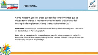 Definición de un OVA Objetos Virtuales de
Aprendizaje (OVA)
Un Objeto Virtual de Aprendizaje, puede asumir una interpretación lógica cuando se le incorpora sentido y
significado a una estructura mínima que debe contener un objetivo de
aprendizaje, un contexto, una actividad asociada, un componente evaluativo y un metadato.
Otras definiciones
El comité de estándares de tecnologías de aprendizaje, entrega la siguiente definición:
“Un objeto de aprendizaje es cualquier entidad, digital o no digital, la cual puede ser usada, re-usada
o referenciada durante el aprendizaje apoyado por tecnología.
Ejemplos de aprendizajes apoyados por tecnologías incluyen sistemas de entrenamiento basados en
computador, ambientes de aprendizaje interactivos, sistemas inteligentes de instrucción apoyada por
computador, sistemas de aprendizaje a distancia y ambientes de aprendizaje colaborativo”.
• Ejemplos de objetos de aprendizaje: incluyen contenidos multimedia,
• contenido instruccional, objetivos de aprendizaje, software instruccional, y
herramientas de software, y personas, organizaciones o eventos referenciados durante el aprendizaje
apoyado por computador.
 