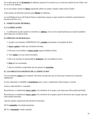 No se debe pasar de los 30 minutos de alabanza, porque de lo contrario ya no sería una reunión de una Célula. sino
un servicio de alabanza.
Es en este tiempo cuando los Dones espirituales deben ser usados y donde se debe sentir al Señor .
Cada semana use diferentes personas para Dirigir las alabanzas.
La sensibilidad al mover del Espíritu Santo es importante, porque es aquí cuando los miembros experimentan la
presencia del Dios vivo.
F. VERSICULO DE MEMORIA.
G. LA EDIFICACIÓN
1. La edificación sucede cuando los miembros se edifican el uno al otro espiritualmente por medio de palabras
útiles dadas por el Espíritu Santo.
La edificación está diseñada para:
1. Ayudar a los miembros APRENDAN LAS verdades encontradas en la palabra de Dios.
2. Sacar o quitar el daño qué está dentro del alma.
3. Provocar a los miembros a tomar acción según la Palabra de Dios.
4. Traer ánimo a los que están necesitados.
5. Dar a los creyentes la oportunidad de ministrar a las necesidades de otros.
6. Orar por los necesitados.
7. Que los miembros comprendan que hay quienes les necesitan.
H. LAS PREGUNTAS DESPUES DE LA EDIFICACION
Crea un ambiente seguro para compartir. Recuerda a las personas que no tienen que contestar las respuestas
rápidamente.
Es muy importante y saludable el escucharnos unos a otros y simplemente ofrecer apoyo y oración.
Anima a cada miembro a responder.
Recuerda que es simplemente tocar y guiar a los miembros de tu grupo y que sepan que todos pueden participar.
Recuerda que es simplemente tocar y guiar a los miembros de tu grupo y guiar la discusión, que tu grupo sepa que
todos pueden participar.
Aquí hay algunas sugerencias para facilitar la discusión:
No respondas a tus propias preguntas.
No se incomode si nadie responde.
10
 