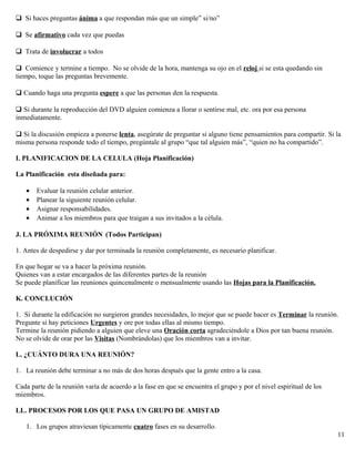 Si haces preguntas ánima a que respondan más que un simple” si/no”
Se afirmativo cada vez que puedas
Trata de involucrar a todos
Comience y termine a tiempo. No se olvide de la hora, mantenga su ojo en el reloj si se esta quedando sin
tiempo, toque las preguntas brevemente.
 Cuando haga una pregunta espere a que las personas den la respuesta.
 Si durante la reproducción del DVD alguien comienza a llorar o sentirse mal, etc. ora por esa persona
inmediatamente.
 Si la discusión empieza a ponerse lenta, asegúrate de preguntar si alguno tiene pensamientos para compartir. Si la
misma persona responde todo el tiempo, pregúntale al grupo “que tal alguien más”, “quien no ha compartido”.
I. PLANIFICACION DE LA CELULA (Hoja Planificación)
La Planificación esta diseñada para:
• Evaluar la reunión celular anterior.
• Planear la siguiente reunión celular.
• Asignar responsabilidades.
• Animar a los miembros para que traigan a sus invitados a la célula.
J. LA PRÓXIMA REUNIÓN (Todos Participan)
1. Antes de despedirse y dar por terminada la reunión completamente, es necesario planificar.
En que hogar se va a hacer la próxima reunión.
Quienes van a estar encargados de las diferentes partes de la reunión
Se puede planificar las reuniones quincenalmente o mensualmente usando las Hojas para la Planificación.
K. CONCLUCIÓN
1. Si durante la edificación no surgieron grandes necesidades, lo mejor que se puede hacer es Terminar la reunión.
Pregunte si hay peticiones Urgentes y ore por todas ellas al mismo tiempo.
Termine la reunión pidiendo a alguien que eleve una Oración corta agradeciéndole a Dios por tan buena reunión.
No se olvide de orar por las Visitas (Nombrándolas) que los miembros van a invitar.
L. ¿CUÁNTO DURA UNA REUNIÓN?
1. La reunión debe terminar a no más de dos horas después que la gente entro a la casa.
Cada parte de la reunión varía de acuerdo a la fase en que se encuentra el grupo y por el nivel espiritual de los
miembros.
LL. PROCESOS POR LOS QUE PASA UN GRUPO DE AMISTAD
1. Los grupos atraviesan típicamente cuatro fases en su desarrollo.
11
 