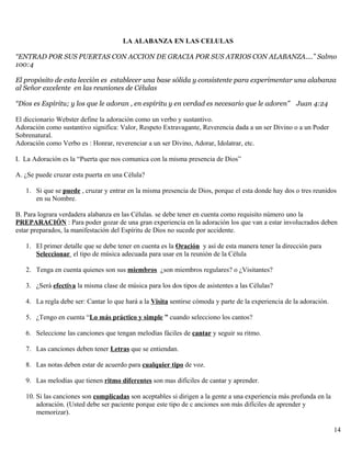 LA ALABANZA EN LAS CELULAS
“ENTRAD POR SUS PUERTAS CON ACCION DE GRACIA POR SUS ATRIOS CON ALABANZA....” Salmo
100:4
El propósito de esta lección es establecer una base sólida y consistente para experimentar una alabanza
al Señor excelente en las reuniones de Células
“Dios es Espíritu; y los que le adoran , en espíritu y en verdad es necesario que le adoren” Juan 4:24
El diccionario Webster define la adoración como un verbo y sustantivo.
Adoración como sustantivo significa: Valor, Respeto Extravagante, Reverencia dada a un ser Divino o a un Poder
Sobrenatural.
Adoración como Verbo es : Honrar, reverenciar a un ser Divino, Adorar, Idolatrar, etc.
I. La Adoración es la “Puerta que nos comunica con la misma presencia de Dios”
A. ¿Se puede cruzar esta puerta en una Célula?
1. Si que se puede , cruzar y entrar en la misma presencia de Dios, porque el esta donde hay dos o tres reunidos
en su Nombre.
B. Para lograra verdadera alabanza en las Células. se debe tener en cuenta como requisito número uno la
PREPARACIÓN : Para poder gozar de una gran experiencia en la adoración los que van a estar involucrados deben
estar preparados, la manifestación del Espíritu de Dios no sucede por accidente.
1. El primer detalle que se debe tener en cuenta es la Oración y así de esta manera tener la dirección para
Seleccionar el tipo de música adecuada para usar en la reunión de la Célula
2. Tenga en cuenta quienes son sus miembros ¿son miembros regulares? o ¿Visitantes?
3. ¿Será efectiva la misma clase de música para los dos tipos de asistentes a las Células?
4. La regla debe ser: Cantar lo que hará a la Visita sentirse cómoda y parte de la experiencia de la adoración.
5. ¿Tengo en cuenta “Lo más práctico y simple ” cuando selecciono los cantos?
6. Seleccione las canciones que tengan melodías fáciles de cantar y seguir su ritmo.
7. Las canciones deben tener Letras que se entiendan.
8. Las notas deben estar de acuerdo para cualquier tipo de voz.
9. Las melodías que tienen ritmo diferentes son mas difíciles de cantar y aprender.
10. Si las canciones son complicadas son aceptables si dirigen a la gente a una experiencia más profunda en la
adoración. (Usted debe ser paciente porque este tipo de c anciones son más difíciles de aprender y
memorizar).
14
 
