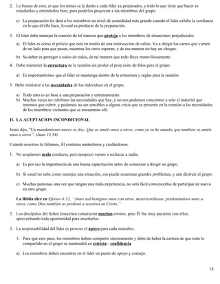 2. Lo bueno de esto, es que los temas se le darán a cada líder ya preparados, y todo lo que tiene que hacer es
estudiarlos y entenderlos bien, para poderlos proyectar a los miembros del grupo.
c) La preparación les dará a los miembros un nivel de comodidad más grande cuando el líder exhibe la confianza
en lo que él/ella hace, lo cual es producto de la preparación.
3. El líder debe manejar la reunión de tal manera que proteja a los miembros de situaciones perjudiciales.
a) El líder es como el policía que está en medio de una intersección de calles. Va a dirigir los carros que vienen
de un lado para que pasen, mientras los otros esperan, y de esa manera no hay un choque.
b) Su deber es proteger a todos de todos, de tal manera que todo fluya maravillosamente.
4. Debe mantener la estructura de la reunión sin perder el prop ósito de Dios para el grupo.
a) Es importantísimo que el líder se mantenga dentro de la estructura y reglas para la reunión.
5. Debe ministrar a las necesidades de los individuos en el grupo.
a) Todo esto es en base a una preparación y entrenamiento.
b) Muchas veces no cubrimos las necesidades que hay, y no nos podemos concentrar a solo el material que
tenemos que cubrir, y podemos no ser sensibles a alguna crisis que se presente en la reunión o las necesidades
de los miembros visitantes que se encuentren allí.
II. LA ACEPTACION INCONDICIONAL
Jesús dijo, "Un mandamiento nuevo os doy; Que os améis unos a otros; como yo os he amado, que también os améis
unos a otros”. (Juan 13.34).
Cuándo nosotros le fallamos, Él continúa amándonos y cuidándonos.
1. No aceptamos mala conducta, pero tampoco vamos a rechazar a nadie.
a) Es por eso la importancia de una buena capacitación antes de comenzar a dirigir un grupo.
b) Si usted no sabe como manejar una situación, eso puede ocasionar grandes problemas, y aún destruir el grupo.
c) Muchas personas una vez que tengan una mala experiencia, no será fácil convencerlos de participar de nuevo
en otro grupo.
La Biblia dice en Efesios 4:32, “Antes sed benignos unos con otros, misericordiosos, perdonándoos unos a
otros, como Dios también os perdonó a vosotros en Cristo.”
2. Los discípulos del Señor Jesucristo cometieron muchos errores, pero Él fue muy paciente con ellos;
aprovechando toda oportunidad para enseñarlos.
3. La responsabilidad del líder es proveer el apoyo para cada miembro.
3. Para que esto pase, los miembros deben compartir sinceramente y debe de haber la certeza de que todo lo
compartido en el grupo se mantendrá en estricta - confidencia
a) Los miembros deben encontrar en el líder un punto de apoyo y consejo.
18
 
