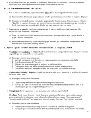 b) Cuando hay situaciones que necesitan la atención del lider del Sector o del Pastor , entonces se lleva esa
situación a ellos, pero el propósito es que el grupo los encuentre en ese líder.
III.LOS MIEMBROS DIFICILES DEL GRUPO
1. Con la meta de ser edificados, algunos miembros harán difícil el que se pueda ministrar a otros.
a) Estos miembros difíciles del grupo deben ser tratados apropiadamente para realizar el propósito del grupo.
b) Si esto no se trata de la manera correcta, los grupos pueden llegar a fracasar. 1 Tesalonicenses 5:14 dice:
“También os rogamos, hermanos, que amonestéis a Los que andan desordenadamente, que consoléis a
los de poco ánimo, que soportéis a los débiles, que seáis pacientes para con todos. "
2. Recuerde que no todos los conflictos son destructivos. A veces el conflicto revela áreas de una vida
del miembro que necesita ser ministrado.
a) Tratar con un miembro difícil puede ayudarnos también a la comprensión de algo y puede desafiar al
grupo a ser más como Cristo.
b) El resultado será la unidad y la paz dentro del grupo, mientras que los miembros trabajan juntos para
ministrar a las necesidades del uno y del otro.
A. Algunos Tipos De Miembros difíciles Que Encontraremos En Los Grupos de Amistad.
1. El callado que no participa: El peligro: Puede matar la comunión (compartir) verdadera del grupo. También,
es posible que sus necesidades no sean suplidas.
a) Puntos para manejar estas situaciones:
1. Inclúyalo suavemente en la discusión con preguntas que no son amenazantes para él/ella.
2. Evite de usar preguntas de "si o no".
3. Aliente a que la persona comente la razón por la cual no participa.
4. Posiblemente tendrá que hablar personalmente con esta persona para que se abra.
5. En ocasiones pueden ser malas experiencias que haya tenido, y no se quiere arriesgar.
2. El charlatán o hablador: El peligro: Impide que los otros participen, y así detiene el propósito del grupo de
edificarse unos a otros.
a) Puntos para manejar estas situaciones:
1. Dirija el comportamiento de la persona hacia una plática significativa.
2. Explique que todos los miembros del cuerpo necesitan una oportunidad de contribuir. Que no es
solamente para que una sola persona haga un "show".
3. El Espiritual (Por lo regular solo es una apariencia, y no verdadera espiritualidad)
El peligro: Puede causar desunión y puede llegar a ser un tropiezo al cristiano menos maduro, ya que
estará exigiéndoles forzadamente a un nivel más alto del que ellos son capaces ("tienen que ayunar",
“no están orando suficiente", "así nunca van a conseguir servir a Dios, etc.) Todo esto hace sentir mal.
a) Puntos para manejar estas situaciones:
1. Tome la dirección de la discusión y involucre a los otros en contestar las preguntas.
2. Explíquele que se necesita reconocer el nivel diferente de cada uno, y no hacer sentir mal a nadie.
19
 