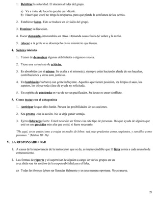 1. Debilitar la autoridad. El atacará al líder del grupo.
a) Va a tratar de hacerlo quedar en ridículo.
b) Hacer que usted no tenga la respuesta, para que pierda la confianza de los demás.
2. Establecer lados. Esto se traduce en división del grupo.
3. Dominar la discusión.
4. Hacer demandas irrazonables en otros. Demanda cosas fuera del orden y la razón.
5. Atacar a la gente o su desempeño en su ministerio que tienen.
4. Señales iniciales
1. Temor de demostrar algunas debilidades o algunos errores.
2. Tiene una naturaleza de criticón.
3. Es absorbido con sí mismo. Se exalta a sí mismo(a), siempre están haciendo alarde de sus hazañas,
contribuciones y otras auto justicias.
4. Un lambiscón (barbero) con gente influyente. Aquellos que tienen posición, les limpia el saco, los
zapatos, les ofrece toda clase de ayuda no solicitada.
5. Un espíritu de contienda en vez de ser un pacificador. Su deseo es crear conflicto.
5. Como tratar con el antagonista
1. Anticipar lo que ellos harán. Prevea las posibilidades de sus acciones.
2. Sea pronto con la acción. No se deje ganar ventaja.
3. Ejerza liderazgo fuerte. Usted necesite ser firme con este tipo de personas. Busque ayuda de alguien que
esté en una posición más alta que usted, si fuere necesario.
"He aquí, yo os envío como a ovejas en medio de lobos: sed pues prudentes como serpientes, y sencillos como
palomas.” (Mateo 10: 16)
V. LA RESPONSABILIDAD
1. A causa de la importancia de la instrucción que se da, es imprescindible que El líder asista a cada reunión de
entrenamiento.
2. Las formas de reporte y el supervisar de alguien a cargo de varios grupos en un
área dada son los medios de la responsabilidad para el líder.
a) Todas las formas deben ser llenadas fielmente y en una manera oportuna. No atrasarse.
21
 