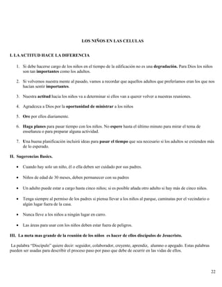 LOS NIÑOS EN LAS CELULAS
I. LAACTITUD HACE LA DIFERENCIA
1. Si debe hacerse cargo de los niños en el tiempo de la edificación no es una degradación. Para Dios los niños
son tan importantes como los adultos.
2. Si volvemos nuestra mente al pasado, vamos a recordar que aquellos adultos que preferíamos eran los que nos
hacían sentir importantes.
3. Nuestra actitud hacia los niños va a determinar si ellos van a querer volver a nuestras reuniones.
4. Agradezca a Dios por la oportunidad de ministrar a los niños
5. Ore por ellos diariamente.
6. Haga planes para pasar tiempo con los niños. No espere hasta el último minuto para mirar el tema de
enseñanza o para preparar alguna actividad.
7. Una buena planificación incluirá ideas para pasar el tiempo que sea necesario si los adultos se extienden más
de lo esperado.
II. Sugerencias Basics.
• Cuando hay solo un niño, él o ella deben ser cuidado por sus padres.
• Niños de edad de 30 meses, deben permanecer con su padres
• Un adulto puede estar a cargo hasta cinco niños; si es posible añada otro adulto si hay más de cinco niños.
• Tenga siempre al permiso de los padres si piensa llevar a los niños al parque, caminatas por el vecindario o
algún lugar fuera de la casa.
• Nunca lleve a los niños a ningún lugar en carro.
• Las áreas para usar con los niños deben estar fuera de peligros.
III. La meta mas grande de la reunión de los niños es hacer de ellos discípulos de Jesucristo.
La palabra “Discípulo” quiere decir: seguidor, colaborador, creyente, aprendiz, alumno o apegado. Estas palabras
pueden ser usadas para describir el proceso paso por paso que debe de ocurrir en las vidas de ellos.
22
 