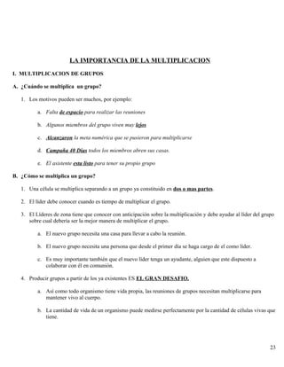 LA IMPORTANCIA DE LA MULTIPLICACION
I. MULTIPLICACION DE GRUPOS
A. ¿Cuándo se multiplica un grupo?
1. Los motivos pueden ser muchos, por ejemplo:
a. Falta de espacio para realizar las reuniones
b. Algunos miembros del grupo viven muy lejos
c. Alcanzaron la meta numérica que se pusieron para multiplicarse
d. Campaña 40 Dias todos los miembros abren sus casas.
e. El asistente esta listo para tener su propio grupo
B. ¿Cómo se multiplica un grupo?
1. Una célula se multiplica separando a un grupo ya constituido en dos o mas partes.
2. El líder debe conocer cuando es tiempo de multiplicar el grupo.
3. El Líderes de zona tiene que conocer con anticipación sobre la multiplicación y debe ayudar al líder del grupo
sobre cual debería ser la mejor manera de multiplicar el grupo.
a. El nuevo grupo necesita una casa para llevar a cabo la reunión.
b. El nuevo grupo necesita una persona que desde el primer día se haga cargo de el como líder.
c. Es muy importante también que el nuevo líder tenga un ayudante, alguien que este dispuesto a
colaborar con él en comunión.
4. Producir grupos a partir de los ya existentes ES EL GRAN DESAFIO.
a. Así como todo organismo tiene vida propia, las reuniones de grupos necesitan multiplicarse para
mantener vivo al cuerpo.
b. La cantidad de vida de un organismo puede medirse perfectamente por la cantidad de células vivas que
tiene.
23
 