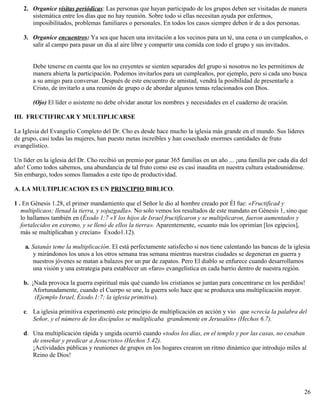 2. Organice visitas periódicas: Las personas que hayan participado de los grupos deben ser visitadas de manera
sistemática entre los días que no hay reunión. Sobre todo si ellas necesitan ayuda por enfermos,
imposibilitados, problemas familiares o personales. En todos los casos siempre deben ir de a dos personas.
3. Organice encuentros: Ya sea que hacen una invitación a los vecinos para un té, una cena o un cumpleaños, o
salir al campo para pasar un día al aire libre y compartir una comida con todo el grupo y sus invitados.
Debe tenerse en cuenta que los no creyentes se sienten separados del grupo si nosotros no les permitimos de
manera abierta la participación. Podemos invitarlos para un cumpleaños, por ejemplo, pero si cada uno busca
a su amigo para conversar. Después de este encuentro de amistad, vendrá la posibilidad de presentarle a
Cristo, de invitarlo a una reunión de grupo o de abordar algunos temas relacionados con Dios.
(Ojo) El líder o asistente no debe olvidar anotar los nombres y necesidades en el cuaderno de oración.
III. FRUCTIFIRCAR Y MULTIPLICARSE
La Iglesia del Evangelio Completo del Dr. Cho es desde hace mucho la iglesia más grande en el mundo. Sus lideres
de grupo, casi todas las mujeres, han puesto metas increíbles y han cosechado enormes cantidades de fruto
evangelístico.
Un líder en la iglesia del Dr. Cho recibió un premio por ganar 365 familias en un año ... ¡una familia por cada día del
año! Como todos sabemos, una abundancia de tal fruto como ese es casi inaudita en nuestra cultura estadounidense.
Sin embargo, todos somos llamados a este tipo de productividad.
A. LA MULTIPLICACION ES UN PRINCIPIO BIBLICO.
1 . En Génesis 1.28, el primer mandamiento que el Señor le dio al hombre creado por Él fue: «Fructificad y
multiplicaos; llenad la tierra, y sojuzgadla». No solo vemos los resultados de este mandato en Génesis 1, sino que
lo hallamos también en (Éxodo 1:7 «Y los hijos de Israel fructificaron y se multiplicaron, fueron aumentados y
fortalecidos en extremo, y se llenó de ellos la tierra». Aparentemente, «cuanto más los oprimían [los egipcios],
más se multiplicaban y crecían» Éxodo1.12).
a. Satanás teme la multiplicación. El está perfectamente satisfecho si nos tiene calentando las bancas de la iglesia
y mirándonos los unos a los otros semana tras semana mientras nuestras ciudades se degeneran en guerra y
nuestros jóvenes se matan a balazos por un par de zapatos. Pero El diablo se enfurece cuando desarrollamos
una visión y una estrategia para establecer un «faro» evangelística en cada barrio dentro de nuestra región.
b. ¡Nada provoca la guerra espiritual más qué cuando los cristianos se juntan para concentrarse en los perdidos!
Afortunadamente, cuando el Cuerpo se une, la guerra solo hace que se produzca una multiplicación mayor.
(Ejemplo Israel, Éxodo.1:7; la iglesia primitiva).
c. La iglesia primitiva experimentó este principio de multiplicación en acción y vio que «crecía la palabra del
Señor, y el número de los discípulos se multiplicaba grandemente en Jerusalén» (Hechos 6.7).
d. Una multiplicación rápida y ungida ocurrió cuando «todos los días, en el templo y por las casas, no cesaban
de enseñar y predicar a Jesucristo» (Hechos 5.42).
¡Actividades públicas y reuniones de grupos en los hogares crearon un ritmo dinámico que introdujo miles al
Reino de Dios!
26
 