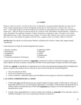 LA VISION
Entonces vinieron a Jericó; y al salir de Jericó él y sus discípulos y una gran multitud, Bartimeo el ciego, hijo de
Timeo, estaba sentado junto al camino mendigando oyendo que era Jesús Nazareno, comenzó a dar voces y a
decir: !!Jesús, Hijo de David, ten misericordia de mí! Y muchos le reprendían para que callase, pero él clamaba
mucho más: !!Hijo de David, ten misericordia de mí! Entonces Jesús, deteniéndose, mandó llamarle; y llamaron al
ciego, diciéndole: Ten confianza; levántate, te llama. El entonces, arrojando su capa, se levantó y vino a Jesús.
Respondiendo Jesús, le dijo: ¿Qué quieres que te haga? Y el ciego le dijo: Maestro, que recobre la vista Jesús le
dijo: Vete, tu fe te ha salvado en seguida recobró la vista, y seguía a Jesús en el camino. (Marcos 10:46-52)
Introducción: De acuerdo con el diccionario Webster, la definición de Visión es: Sueño, idea, imagen mental,
visualización.
Cada reunión de un Grupo de Amistad Hogareño tiene 6 partes.
1. Oración, Antojitos. 6. Edificación /DVD
2. Presentación. 7. Preguntas
3. Rompehielos. 8. Visión
4. Alabanzas. 9. Planificación
5. Versículos de memoria/ Testimonios 10. Oración
A pesar de que cada parte de la reunión es importante, la parte de la visión es la que llevará al grupo a lograr su
mayor objetivo de crecer en número y desarrollar otro líder el cual cuando llegue el tiempo será líder de otro grupo.
El líder que entiende el significado y la importancia de la visión como herramienta indispensable de multiplicación,
guiara a su grupo a que alcancen las tres metas por la cual existen los Grupos de Amistad Hogareños.
1. Crecer en relación con Dios.
2. Crecer en la relación unos con otros.
3. Crecer en número, y desarrollar lideres que serán líderes de otros grupos en el día de la multiplicación.
I. EL PAPEL O PROPOSITO DE LA VISION
1. El líder debe orar específicamente para que cuando le llegue el tiempo cuando se habla sobre la visión que el
grupo debe alcanzar, no se vea como algo sin importancia, o secundario. Todas las partes del desarrollo de un
reunión celular son importantes pero el líder debe monitorear que ninguna se le de mas importante que el
desarrollo de la visión.
2. Cuando se hace apropiadamente, la visión esto dará como resultado un desarrollo de las relaciones, entre los
miembros del grupo o sea se van a conectar para alcanzar un mismo fin.
27
 