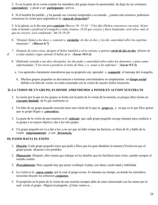 3. Es en la parte de la visión cuando los miembros del grupo tienen la oportunidad de dejar de ser cristianos
espectadores y pasar a ser participantes activos.
4. Si el hombre ha podido , y ha pasado sus visiones temporales a su mundo, ¿cuanto más nosotros, podremos
comunicar la visión para engrandecer la causa de Jesucristo?
5. A la iglesia, se le dio una gran comisión Marcos 16: 15-16 “ Y les dijo (Deben conectarse con esto): Id por
todo el mundo y predicad el evangelio a toda criatura. 16 El que creyere y fuere bautizado, será salvo; mas el
que no creyere, será condenado”.Mt 28:19-20
6. “Después llamó a los doce, y comenzó a enviarlos de dos en dos; y les dio autoridad sobre los espíritus
inmundos”. (Marcos 6:7)
7. Después de estas cosas, designó el Señor también a otros setenta, a quienes envió de dos en dos delante de
él a toda ciudad y lugar adonde él había de ir. (Lucas 10:1-2)
8. “Habiendo reunido a sus doce discípulos, les dio poder y autoridad sobre todos los demonios, y para sanar
enfermedades. 2
Y los envió a predicar el reino de Dios, y a sanar a los enfermos”. (Lucas 9:1-3)
a. Los apóstoles claramente entendieron que su propósito era: aprender a compartir el mensaje del evangelio.
b. Muchos grupos pequeños se desvanecen o terminan convirtiéndose en simplemente un Grupo social
debido a la falta de visión, no están conectado con la visión de nuestro Señor Jesucristo.
II. LA VISION DE UN GRUPO, ES DONDE APRENDEMOS A PONER EN ACCION NUESTRA FE
1. La razón por la que en los grupos se lucha con la parte de la visión de la reunión, es porque ellos tienen un
concepto limitado de lo que realmente es.
2. Un líder de un grupo pequeño necesita tener una visión de lo que su grupo es, y en que es lo que Dios quiere
que su grupo llegue a convertirse.
3. La parte de la visión de una reunión es el vehículo que cada grupo pequeño escoge manejar para conducir a
su grupo a su mayor objetivo, dar a luz otro grupo.
4. Un grupo pequeño no va a dar a luz, a no ser que un líder rompa las barreras, se llene de fe y hable de la
visión tempranamente y con frecuencia.
III. PASOS HACIA EL EXITO
1. Oración: Cada grupo pequeño tiene que pedir a Dios que los guíe dándoles la manera (Visión) en que el
grupo pueda alcanzar a los perdidos.
2. Planeación: Después, ellos tienen que trabajar en los detalles que les facilitará tener éxito, usando siempre el
sentido común.
3. Procedimiento: Paso seguido hay que poner a trabajar el plan, con ideas, creatividad y habilidad.
4. La visión es la causa común por la cual el grupo existe. Es durante ese tiempo, en donde los miembros
necesitan discutir los esfuerzos conjuntos.
5. El propósito en la parte de la visión de una reunión siempre debe de estar relacionado con las metas por la
cual existe el grupo. Hágase la pregunta: ¿Cómo vamos a...
28
 