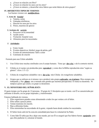 a. ¿Crecer en relación con Dios?
b. ¿Crecer en relación los unos con los otros?
c. ¿Crecer en número, y desarrollar otros líderes que serán lideres de otros grupos?
IV. DIFERENTES TIPOS DE VISIONES
Las buenas visiones son multifacéticas.
1. Actos de bondad
a. Tarjetas, cartas
b. Llamadas telefónicas
c. Oración los unos por los otros
d. Flores, muestras de aprecio
2. Acciones de servicio
a. Proyectos en la comunidad
b. Ayuda casera
c. Visitación- hospital /casa
d. Alimentos para los necesitados
3. Actividades
a. Carne Asada
b. Eventos deportivos: béisbol, juego de pelota, golf
c. Eventos de entretenimiento: Salir a cenar
d. Caminatas de oración
Formula para una Célula saludable
1. Una Célula tiene muchas similitudes con el cuerpo humano. Tiene que dar a luz o de lo contrario morirá.
2. Células en el cuerpo son producidas para reproducir y como dice la Biblia reproducirán otras “según su
género”. (Gen.1:11-12)
3. Células de evangelismo saludables van a dar a luz más Células de evangelismo saludables.
4. Grupos que se enfocan en sí mismos van a producir más grupos enfocados en si mismos Dios siempre esta
trabajando, y Sus planes son a menudo más grande que nuestras percepciones. Él nunca se desanima. Ni
tampoco quiere que usted y su grupo se desanimen.
V. EL MINISTERIO DEL SEÑOR JESÚS
El gasto tiempo con Su grupo de 12 personas. El grupo de 12 discípulos que se reunía con Él se caracterizaba por
enfrentar el desafío, era un grupo inspirador, y transformador.
Estamos hablando de visiones.
1. Ellos organizaron grandes cenas alimentando a todos los que venían a oír al Señor.
2. Ellos salían a pescar juntos.
3. Tenían reuniones de oración.
4. Iban a diferentes bodas.
5. Ellos ministraban las necesidades de la gente, viajando hasta donde estaban los necesitados.
6. El Señor Jesús salió de Su zona de comodidad para hacer la voluntad de Su Padre.
7. Como líder Él sabía que iba a dejar este mundo, por eso Él se aseguró que Sus líderes fueran equipados para
que ellos pudieran ir y alcanzar al mundo.
29
 