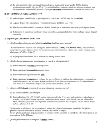 a) La iglesia primitiva hizo un impacto tremendo en su mundo, a tal grado que La Biblia dice que
trastornaron su mundo. (Hechos 17:6) Pero no hallándolos, trajeron a Jasón y a algunos hermanos ante
las autoridades de la ciudad, gritando: Estos que trastornan el mundo entero también han venido acá;
II. ESTUDIO DE LA IGLESIA PRIMITIVA
1. Es un hecho poco conocido que la iglesia primitiva existió por casi 300 años sin un edificio.
a) A pesar de eso, ellos trastornaron (voltearon) el mundo donde les toco vivir.
b) Hoy lo que más se enfatiza es tener un edificio. Parece que si no se tiene uno, no se pueden ganar almas.
c) Estamos en el negocio de las almas y no de los edificios, aunque el edificio tienen su lugar cuando llega el
momento.
A. Dejemos Que La Escritura Sea La Guía
1. ¿Cuál fue el propósito que tuvo la Iglesia primitiva al celebrar sus reuniones?
Y considerémonos los unos a los otros para estimularnos al AMOR y a las buenas obras; No dejando de
congregarnos, como algunos tienen por costumbre, sino exhortándonos; y tanto más, cuanto veis que aquel
día se acerca". (Heb. 10:24-25)
a) El propósito como vemos fue el motivarse al amor y buenas obras.
2. ¿Cuáles fueron las cosas mas importantes en la vida de la iglesia primitiva?
a) Perseveraban en la doctrina de los apóstoles.
b) Perseveraban en la comunión unos con otros.
c) Perseveraban en el partimiento del pan.
d) Perseveraban en las oraciones. Así que, los que recibieron su palabra fueron bautizados; y se añadieron
aquel día cono tres mil personas. Y perseveraban en la doctrina de los apóstoles, en la comunión unos
con otros, en el partimiento del pan y en las oraciones (Hechos 2:41-42)
3. ¿Cómo cuidó la iglesia primitiva de ese gran número de creyentes nuevos?
a) Se reunían cada DIA en el templo
b) Partiendo el pan EN LAS CASAS comían juntos con alegría. Y perseverando unánimes cada día en el
templo, y partiendo el pan en las casas, comían juntos con alegría y sencillez de corazón, alabando a
Dios, y teniendo favor con todo el pueblo. Y el Señor añadía cada día a la iglesia los que habían de ser
salvos. (Hechos 2:46-47)
Si llegaran a su iglesia tres mil personas en el mismo día; ¿Cómo los atendería y cuidaría? La iglesia
primitiva llevo las reuniones a las casas también y no sólo en el templo.
En las iglesias que tienen grupos pequeños, el contacto con los visitantes es inmediato, y los hacen parte de un
grupo dentro de las 48 horas.
4. ¿Cómo predicaron ellos el evangelio al mundo entero?
3
 