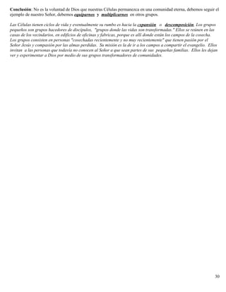 Conclusión: No es la voluntad de Dios que nuestras Células permanezca en una comunidad eterna, debemos seguir el
ejemplo de nuestro Señor, debemos equiparnos y multiplicarnos en otros grupos.
Las Células tienen ciclos de vida y eventualmente su rumbo es hacia la expansión o descomposición. Los grupos
pequeños son grupos hacedores de discípulos, "grupos donde las vidas son transformadas." Ellos se reúnen en las
casas de los vecindarios, en edificios de oficinas y fabricas, porque es allí donde están los campos de la cosecha.
Los grupos consisten en personas "cosechadas recientemente y no muy recientemente" que tienen pasión por el
Señor Jesús y compasión por las almas perdidas. Su misión es la de ir a los campos a compartir el evangelio. Ellos
invitan a las personas que todavía no conocen al Señor a que sean partes de sus pequeñas familias. Ellos les dejan
ver y experimentar a Dios por medio de sus grupos transformadores de comunidades.
30
 
