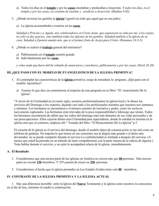 a) Todos los días en el templo y por las casas enseñaban y predicaban a Jesucristo. Y todos los días, en el
templo y por las casas, no cesaban de enseñar y predicar a Jesucristo. (Hechos 5:42)
5. ¿Dónde tuvieron los gentiles la iglesia? (gentil era todo que aquel que no era judío)
a) La iglesia acostumbraba a reunirse en las casas.
Saludad a Priscila y a Aquila, mis colaboradores en Cristo Jesús, que expusieron su vida por mí; a los cuales
no sólo yo doy gracias, sino también todas las iglesias de los gentiles. Saludad también a la iglesia de su
casa. Saludad a Epeneto amado mío, que es el primer fruto de Acaya para Cristo. (Romanos 16:3-5)
6. ¿Dónde se realizó el trabajo general del ministerio?
a) Públicamente en el templo reunión grande.
b) Individualmente por las casas.
y cómo nada que fuese útil he rehuido de anunciaros y enseñaros, públicamente y por las casas. (Hech 20:20)
III.¿QUE PASO CON EL MODELO DE EVANGELISTICO DE LA IGLESIA PRIMITIVA?
1. Al contemplar las características de la iglesia primitiva; surge de inmediato la pregunta: ¿Qué pasó con el
modelo Apostólico?
a) Veamos lo que dice un comentarista al respecto de esta pregunta en su libro: "El renacimiento De la
iglesia".
"A través de la Cristiandad en el cuarto siglo, nosotros profesionalizamos la iglesia local y le dimos los
servicios del Domingo a los expertos, dejando casi todo a los profesionales mientras que nosotros nos sentamos
y miramos. Los hermanos se encontraron a sí mismos carentes de iniciativa y poder, como los esclavos
nuevamente capturados. Las hermanas eran relevadas de la poca responsabilidad y liderazgo que tenían. Todos
los hermanos encontraron de súbito que los cultos del domingo eran más distantes de sus vidas personales y de
sus preocupaciones. Ellos cayeron dentro una Cristiandad para espectadores, donde la soledad no termina en la
iglesia sino que al contrario, empieza allí." Tomado del libro: "El Renacimiento De La Iglesia" p.3
El corazón de la iglesia es el servicio del domingo, donde el modelo típico de comunicación es tan útil como un
teléfono de gelatina. No importa lo que tienen en sus corazones sea la alegría más grande o el dolor más
devastador, no se puede compartir durante el servicio La confraternidad es limitada a después del servicio. (A
menos que usted ha pensado en un método de tener compañerismo con la parte trasera de la cabeza de alguien.)
Trate hablar durante el servicio, y un ujier le acompañará afuera de la iglesia, inmediatamente.
A. El Resultado
1. Consideremos que una tercera parte de las iglesias en América no crecen más que 80 personas. Otra tercera
parte no excede 150 miembros. Y 25% parará de crecer en 350 personas.
2. Consideremos el hecho que la iglesia promedio en Los Estados Unidos tiene solo 80 miembros.
IV. CONTRASTE DE LA IGLESIA PRIMITIVA Y LA IGLESIA ACTUAL
1. Hay una diferencia increíble entre la Iglesia del Nuevo Testamento y la iglesia como nosotros la conocemos
en el día de hoy, miremos el cuadro a continuación.
4
 