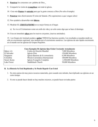 8. Penetrar los corazones con palabra de Dios._
9. Compartir la visión de evangelizar con toda la iglesia.
10. Crea más Puntos de entrada para que la gente conozca a Dios (No sólo el templo)
11. Penetrar más efectivamente El reino de Satanás. (No esperaremos a que vengan solos)
12. Nos ayudará a desarrollar más líderes.
13. Modelar EL CRISTIANISMO en su mejor forma en el hogar.
a) Se vive el Cristianismo como un estilo de vida y no solo como algo que se hace el domingo.
14. Crea un inmediato oikos para los nuevos creyentes, (nuevas amistades).
15. Los Grupos de Amistad ayudan a quitar TODAS las barreras sociales. Los resultados se pueden medir no
sólo en crecimiento espiritual, sino también por el crecimiento numérico. Las iglesias de más rápido crecimiento
en el mundo son las iglesias de Grupos Pequeños.
Unos Ejemplos De Iglesias Que Están Creciendo Actualmente
Baker, LA Centro de Oración Mundial 7,000 Miembros
El Salvador Iglesia Elim 120,000 Miembros
Singapore Iglesia Bautista de fe comunitaria 6,500 Miembros
Colombia Misión Carismática Internacional 100,000 Miembros
Seoul, Korea Iglesia Evangelio Completo 2,500,000 Miembros
Lake Forest Saddleback Church 30,000 Miembros
B. La Historia Se Está Repitiendo y Se Puede Repetir Con Usted
1. En otros países de muy pocos recursos materiales, pero usando este método, han triplicado sus iglesias en un
corto tiempo.
2. Si esto se puede hacer donde no hay muchos recursos, se puede hacer en todas partes
6
 