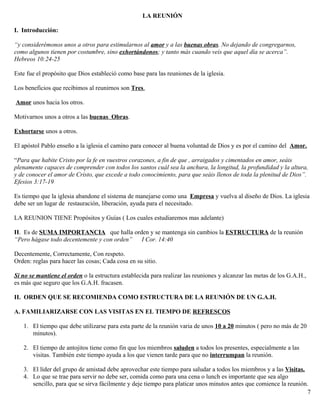 LA REUNIÓN
I. Introducción:
“y considerémonos unos a otros para estimularnos al amor y a las buenas obras. No dejando de congregarnos,
como algunos tienen por costumbre, sino exhortándonos; y tanto más cuando veis que aquel día se acerca”.
Hebreos 10:24-25
Este fue el propósito que Dios estableció como base para las reuniones de la iglesia.
Los beneficios que recibimos al reunirnos son Tres.
Amor unos hacia los otros.
Motivarnos unos a otros a las buenas Obras.
Exhortarse unos a otros.
El apóstol Pablo enseño a la iglesia el camino para conocer al buena voluntad de Dios y es por el camino del Amor.
“Para que habite Cristo por la fe en vuestros corazones, a fin de que , arraigados y cimentados en amor, seáis
plenamente capaces de comprender con todos los santos cuál sea la anchura, la longitud, la profundidad y la altura,
y de conocer el amor de Cristo, que excede a todo conocimiento, para que seáis llenos de toda la plenitud de Dios”.
Efesios 3:17-19
Es tiempo que la iglesia abandone el sistema de manejarse como una Empresa y vuelva al diseño de Dios. La iglesia
debe ser un lugar de restauración, liberación, ayuda para el necesitado.
LA REUNION TIENE Propósitos y Guías ( Los cuales estudiaremos mas adelante)
II. Es de SUMA IMPORTANCIA que halla orden y se mantenga sin cambios la ESTRUCTURA de la reunión
“Pero hágase todo decentemente y con orden” I Cor. 14:40
Decentemente, Correctamente, Con respeto.
Orden: reglas para hacer las cosas; Cada cosa en su sitio.
Si no se mantiene el orden o la estructura establecida para realizar las reuniones y alcanzar las metas de los G.A.H.,
es más que seguro que los G.A.H. fracasen.
II. ORDEN QUE SE RECOMIENDA COMO ESTRUCTURA DE LA REUNIÓN DE UN G.A.H.
A. FAMILIARIZARSE CON LAS VISITAS EN EL TIEMPO DE REFRESCOS
1. El tiempo que debe utilizarse para esta parte de la reunión varia de unos 10 a 20 minutos ( pero no más de 20
minutos).
2. El tiempo de antojitos tiene como fin que los miembros saluden a todos los presentes, especialmente a las
visitas. También este tiempo ayuda a los que vienen tarde para que no interrumpan la reunión.
3. El líder del grupo de amistad debe aprovechar este tiempo para saludar a todos los miembros y a las Visitas.
4. Lo que se trae para servir no debe ser, comida como para una cena o lunch es importante que sea algo
sencillo, para que se sirva fácilmente y deje tiempo para platicar unos minutos antes que comience la reunión.
7
 