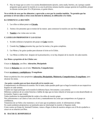 5. Hay un riesgo que se corre si se cocina abundantemente (posole, carne asada, burritos, etc.) porque cuando
pregunten quien quiere la reunión en su casa la próxima semana muchos aunque quieran no la pedirán, porque
no desean cocinar para 10 o 20 personas, ni gastar dinero.
No se olvide de orar por los alimentos y aproveche a orar por la reunión también. No permita que las
personas se sirvan sodas u otras cosas durante la alabanza, la edificación o la visión.
B. COMIENCE LA REUNIÓN
1. Las sillas se deben poner en Círculo.
2. Anime a los presentes que se tomen de las manos para comenzar la reunión con una breve Oración.
3. Nombre a las visitas una vez más.
C. LEER LOS PROPOSITOS Y LAS GUIAS
1. Se debe enfatizar el propósito del grupo en Cada reunión.
2. Cuando hay Visitas presentes hay que leer las metas y las guías completas.
3. Las Metas y las guías ayudan para alcanzar el éxito en la Célula .
4. Las Metas se deben leer después de la presentación y si no hay después de la oración de cada reunión.
Las Metas o propósitos de las Células son:
Crecer en Relación con Dios. Adoración, Discipulado
Crecer en Relación uno con el otro. Ministerio, Compañerismo
Crecer en número y multiplicarse. Evangelismo
Poner en práctica los cinco propósitos Adoración, Discipulado, Ministerio, Compañerismo, Evangelismo, para
alcanzar las metas.
Las guías o ayudas para un buen desarrollo de la reunión son:
Compartiremos sin diferencia la reunión. Por lo tanto, todos pueden pedir que se haga la reunión en sus respectivos
hogares en cada semana.
Cuando nos toque participar en la reunión lo debemos hacer, brevemente y con cortesía.
Debemos cuidarnos de no contar historias o hablar de algo que no tiene relación al tema que se esta desarrollando en
la reunión. Espere a que respire
Todos tendremos la responsabilidad de cuidar a los niños de nuestro grupo.
Nos esforzaremos a ser claros el uno con el otro y mantendremos las cosas que compartimos en el grupo en
confidencia.
Trataremos de ser fieles a las reuniones y en el caso que no podamos asistir, le informaremos al líder.
En cuanto podamos proponernos ser puntuales para no interrumpir la reunión si llegamos tarde.
Como somos un Grupo de Amistad Cristiano, vamos a llegar al alma de nuestros amigos con el fin de ayudarlos a
crecer en su relación con Dios.
D. HACER EL ROMPEHIELO
8
 