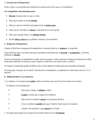 1. Introducción al Rompehielos
Si hay visitas, se recomienda que explique brevemente acerca de lo que es el rompehielos.
Los rompehielos están diseñados para:
• Recrear el grupo cada vez que se reúne.
• Hacer que la gente se sienta cómoda.
• Motivar a que los miembros del grupo tomen el primer paso .
• Hacer que los miembros se abran y sean parte de la conversación.
• Hacer que el grupo llegue a un enfoque comun.
• Recibir ideas y claves que ayudarán a ministrar a los miembros.
2. Dirigiendo el Rompehielos
Cuando el líder hace la pregunta del rompehielos el asistente debe ser el primero en responder.
Luego debe dar lugar a los demás para que respondan comenzando por su derecha o su izquierda y de forma
ordenada en circulo.
El que esta dirigiendo el rompehielos no debe soltar las riendas, el debe controlar el tiempo que cada persona debe
tomar para responder. Si tiene que cortar a alguien lo debe hacer con mucho tacto y cortesía.
Si el grupo es demasiado grande divídalo en dos y tome algunos de cada grupo para responder la pregunta.
El tiempo para esta parte de la reunión “Introducción al rompehielos y rompehielos no debe durar más de 12 a 15
minutos”.
E. DIRIGIENDO LA ALABANZA
1. La alabanza es un tiempo para exaltar a Dios con cánticos para que Él esté en medio de la reunión.
La alabanza esta diseñada para:
 Hacer que el grupo se enfoque en Dios.
 Exaltar al Señor que es digno de la alabanza.
 Hacer que los miembros entren en la presencia de Dios.
 Crear un ambiente sensible para que el Espíritu Santo opere en la reunión.
 Ayudar a los miembros a que esperen en el Señor.
2. El tiempo aproximado de esta parte de la reunión debería ser de 15 minutos
9
 