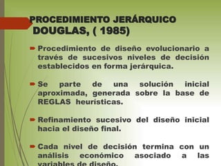 PROCEDIMIENTO JERÁRQUICO
DOUGLAS, ( 1985)
 Procedimiento de diseño evolucionario a
través de sucesivos niveles de decisión
establecidos en forma jerárquica.
 Se parte de una solución inicial
aproximada, generada sobre la base de
REGLAS heurísticas.
 Refinamiento sucesivo del diseño inicial
hacia el diseño final.
 Cada nivel de decisión termina con un
análisis económico asociado a las
 